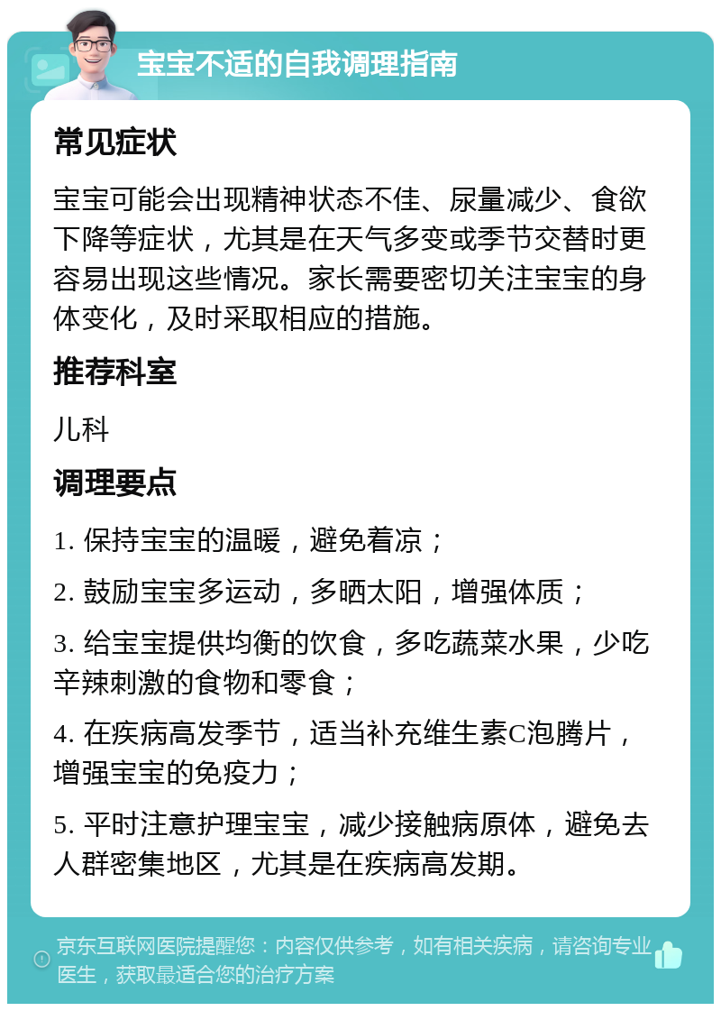 宝宝不适的自我调理指南 常见症状 宝宝可能会出现精神状态不佳、尿量减少、食欲下降等症状，尤其是在天气多变或季节交替时更容易出现这些情况。家长需要密切关注宝宝的身体变化，及时采取相应的措施。 推荐科室 儿科 调理要点 1. 保持宝宝的温暖，避免着凉； 2. 鼓励宝宝多运动，多晒太阳，增强体质； 3. 给宝宝提供均衡的饮食，多吃蔬菜水果，少吃辛辣刺激的食物和零食； 4. 在疾病高发季节，适当补充维生素C泡腾片，增强宝宝的免疫力； 5. 平时注意护理宝宝，减少接触病原体，避免去人群密集地区，尤其是在疾病高发期。