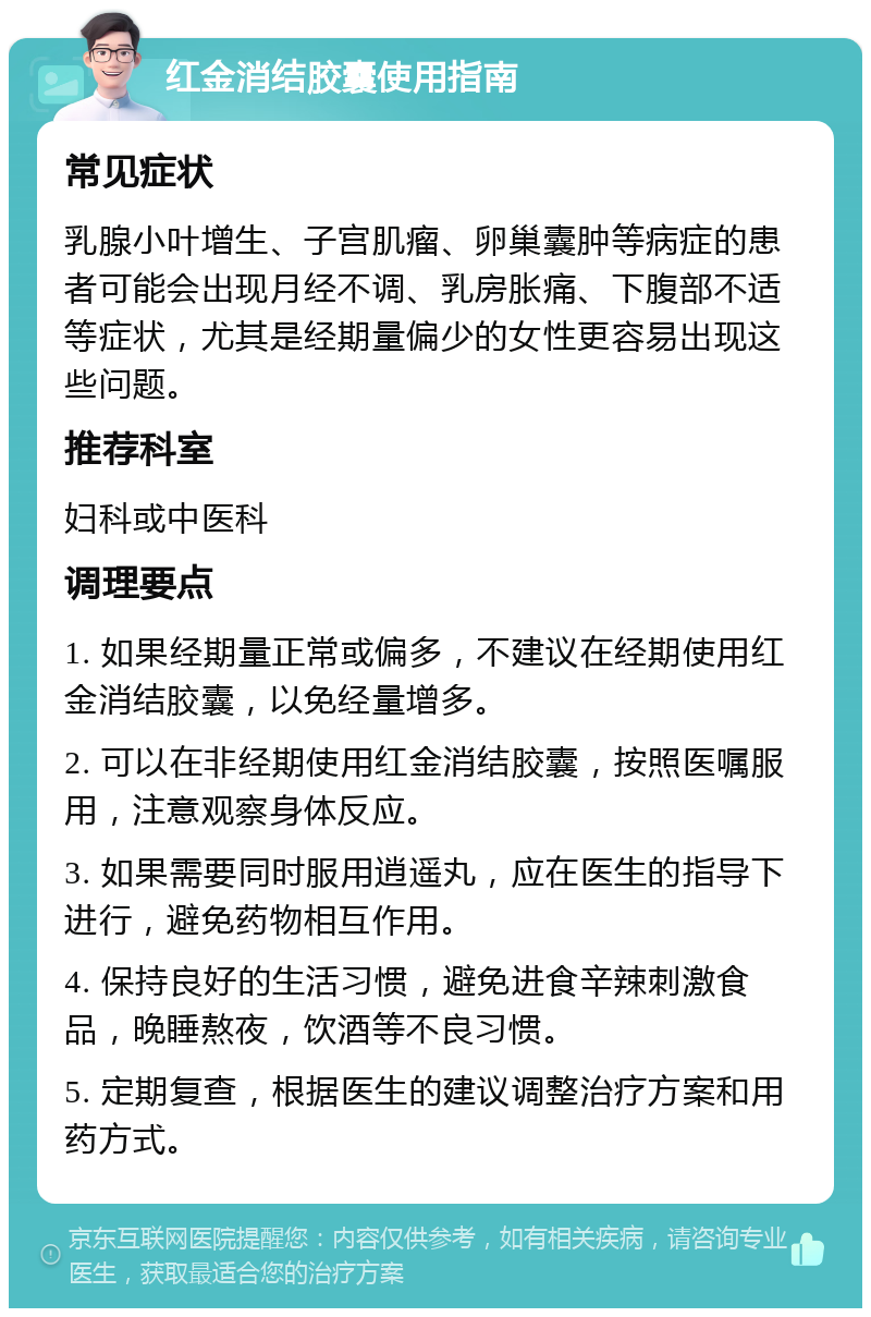 红金消结胶囊使用指南 常见症状 乳腺小叶增生、子宫肌瘤、卵巢囊肿等病症的患者可能会出现月经不调、乳房胀痛、下腹部不适等症状，尤其是经期量偏少的女性更容易出现这些问题。 推荐科室 妇科或中医科 调理要点 1. 如果经期量正常或偏多，不建议在经期使用红金消结胶囊，以免经量增多。 2. 可以在非经期使用红金消结胶囊，按照医嘱服用，注意观察身体反应。 3. 如果需要同时服用逍遥丸，应在医生的指导下进行，避免药物相互作用。 4. 保持良好的生活习惯，避免进食辛辣刺激食品，晚睡熬夜，饮酒等不良习惯。 5. 定期复查，根据医生的建议调整治疗方案和用药方式。