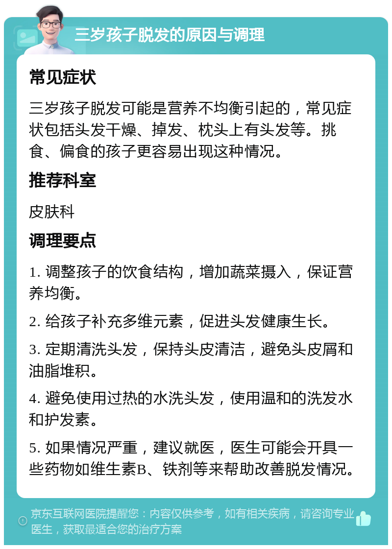 三岁孩子脱发的原因与调理 常见症状 三岁孩子脱发可能是营养不均衡引起的，常见症状包括头发干燥、掉发、枕头上有头发等。挑食、偏食的孩子更容易出现这种情况。 推荐科室 皮肤科 调理要点 1. 调整孩子的饮食结构，增加蔬菜摄入，保证营养均衡。 2. 给孩子补充多维元素，促进头发健康生长。 3. 定期清洗头发，保持头皮清洁，避免头皮屑和油脂堆积。 4. 避免使用过热的水洗头发，使用温和的洗发水和护发素。 5. 如果情况严重，建议就医，医生可能会开具一些药物如维生素B、铁剂等来帮助改善脱发情况。