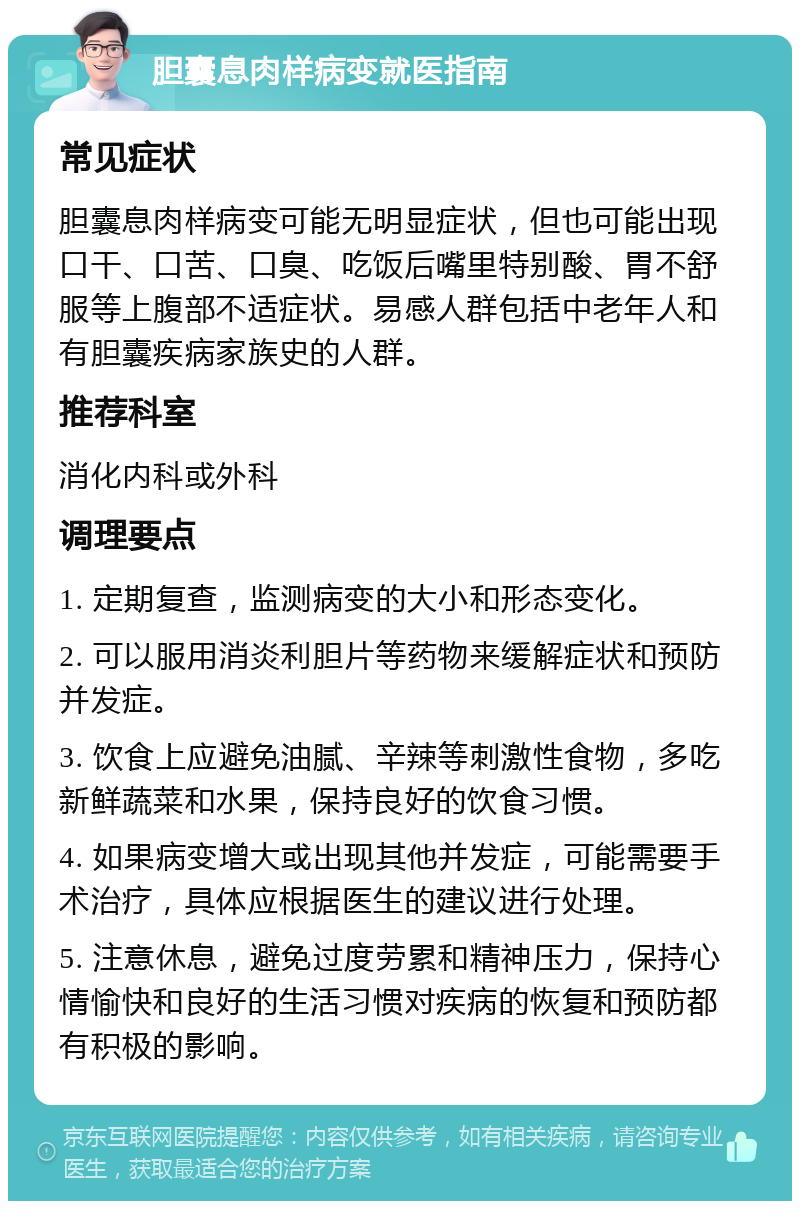 胆囊息肉样病变就医指南 常见症状 胆囊息肉样病变可能无明显症状，但也可能出现口干、口苦、口臭、吃饭后嘴里特别酸、胃不舒服等上腹部不适症状。易感人群包括中老年人和有胆囊疾病家族史的人群。 推荐科室 消化内科或外科 调理要点 1. 定期复查，监测病变的大小和形态变化。 2. 可以服用消炎利胆片等药物来缓解症状和预防并发症。 3. 饮食上应避免油腻、辛辣等刺激性食物，多吃新鲜蔬菜和水果，保持良好的饮食习惯。 4. 如果病变增大或出现其他并发症，可能需要手术治疗，具体应根据医生的建议进行处理。 5. 注意休息，避免过度劳累和精神压力，保持心情愉快和良好的生活习惯对疾病的恢复和预防都有积极的影响。