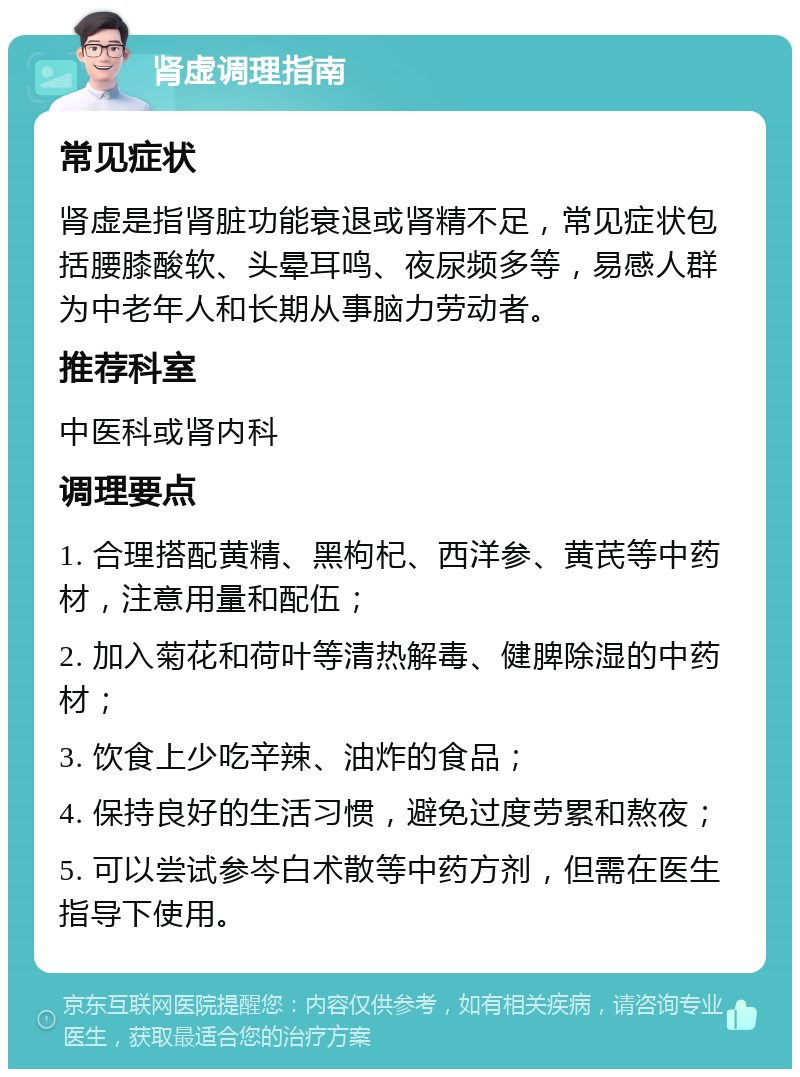 肾虚调理指南 常见症状 肾虚是指肾脏功能衰退或肾精不足，常见症状包括腰膝酸软、头晕耳鸣、夜尿频多等，易感人群为中老年人和长期从事脑力劳动者。 推荐科室 中医科或肾内科 调理要点 1. 合理搭配黄精、黑枸杞、西洋参、黄芪等中药材，注意用量和配伍； 2. 加入菊花和荷叶等清热解毒、健脾除湿的中药材； 3. 饮食上少吃辛辣、油炸的食品； 4. 保持良好的生活习惯，避免过度劳累和熬夜； 5. 可以尝试参岑白术散等中药方剂，但需在医生指导下使用。