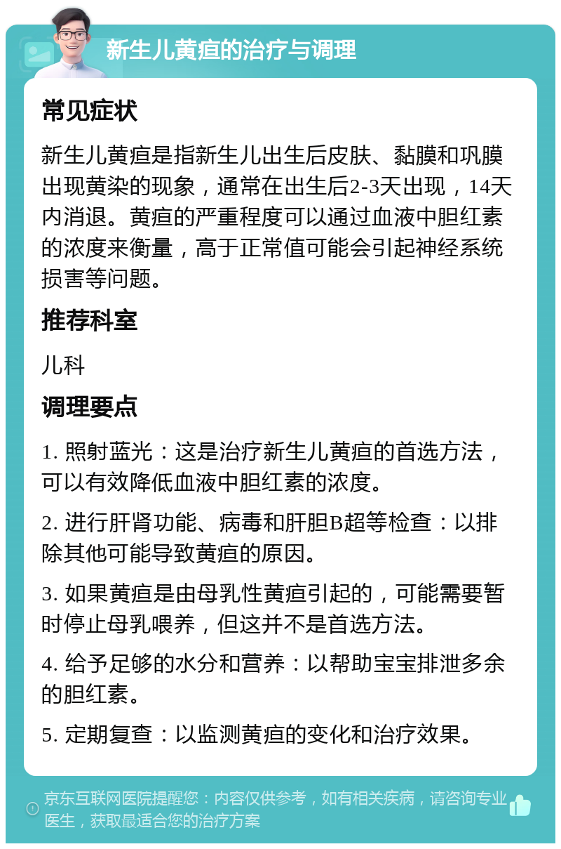 新生儿黄疸的治疗与调理 常见症状 新生儿黄疸是指新生儿出生后皮肤、黏膜和巩膜出现黄染的现象，通常在出生后2-3天出现，14天内消退。黄疸的严重程度可以通过血液中胆红素的浓度来衡量，高于正常值可能会引起神经系统损害等问题。 推荐科室 儿科 调理要点 1. 照射蓝光：这是治疗新生儿黄疸的首选方法，可以有效降低血液中胆红素的浓度。 2. 进行肝肾功能、病毒和肝胆B超等检查：以排除其他可能导致黄疸的原因。 3. 如果黄疸是由母乳性黄疸引起的，可能需要暂时停止母乳喂养，但这并不是首选方法。 4. 给予足够的水分和营养：以帮助宝宝排泄多余的胆红素。 5. 定期复查：以监测黄疸的变化和治疗效果。