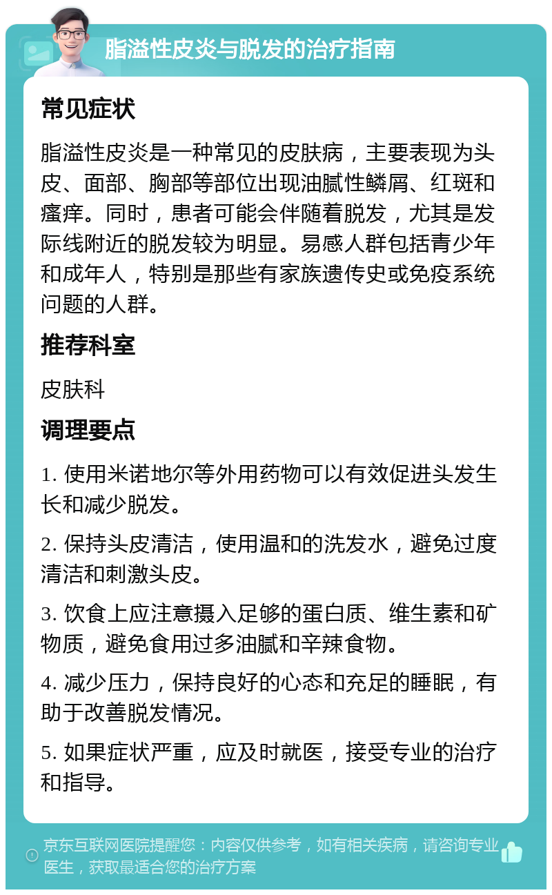 脂溢性皮炎与脱发的治疗指南 常见症状 脂溢性皮炎是一种常见的皮肤病，主要表现为头皮、面部、胸部等部位出现油腻性鳞屑、红斑和瘙痒。同时，患者可能会伴随着脱发，尤其是发际线附近的脱发较为明显。易感人群包括青少年和成年人，特别是那些有家族遗传史或免疫系统问题的人群。 推荐科室 皮肤科 调理要点 1. 使用米诺地尔等外用药物可以有效促进头发生长和减少脱发。 2. 保持头皮清洁，使用温和的洗发水，避免过度清洁和刺激头皮。 3. 饮食上应注意摄入足够的蛋白质、维生素和矿物质，避免食用过多油腻和辛辣食物。 4. 减少压力，保持良好的心态和充足的睡眠，有助于改善脱发情况。 5. 如果症状严重，应及时就医，接受专业的治疗和指导。