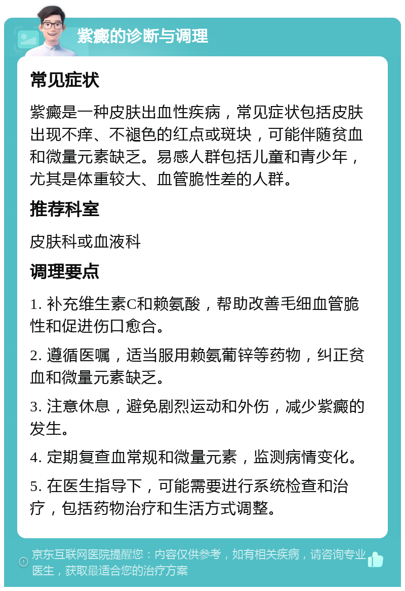 紫癜的诊断与调理 常见症状 紫癜是一种皮肤出血性疾病，常见症状包括皮肤出现不痒、不褪色的红点或斑块，可能伴随贫血和微量元素缺乏。易感人群包括儿童和青少年，尤其是体重较大、血管脆性差的人群。 推荐科室 皮肤科或血液科 调理要点 1. 补充维生素C和赖氨酸，帮助改善毛细血管脆性和促进伤口愈合。 2. 遵循医嘱，适当服用赖氨葡锌等药物，纠正贫血和微量元素缺乏。 3. 注意休息，避免剧烈运动和外伤，减少紫癜的发生。 4. 定期复查血常规和微量元素，监测病情变化。 5. 在医生指导下，可能需要进行系统检查和治疗，包括药物治疗和生活方式调整。