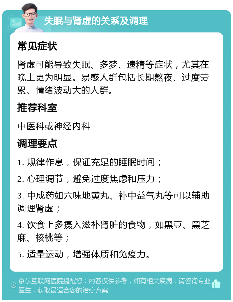 失眠与肾虚的关系及调理 常见症状 肾虚可能导致失眠、多梦、遗精等症状，尤其在晚上更为明显。易感人群包括长期熬夜、过度劳累、情绪波动大的人群。 推荐科室 中医科或神经内科 调理要点 1. 规律作息，保证充足的睡眠时间； 2. 心理调节，避免过度焦虑和压力； 3. 中成药如六味地黄丸、补中益气丸等可以辅助调理肾虚； 4. 饮食上多摄入滋补肾脏的食物，如黑豆、黑芝麻、核桃等； 5. 适量运动，增强体质和免疫力。