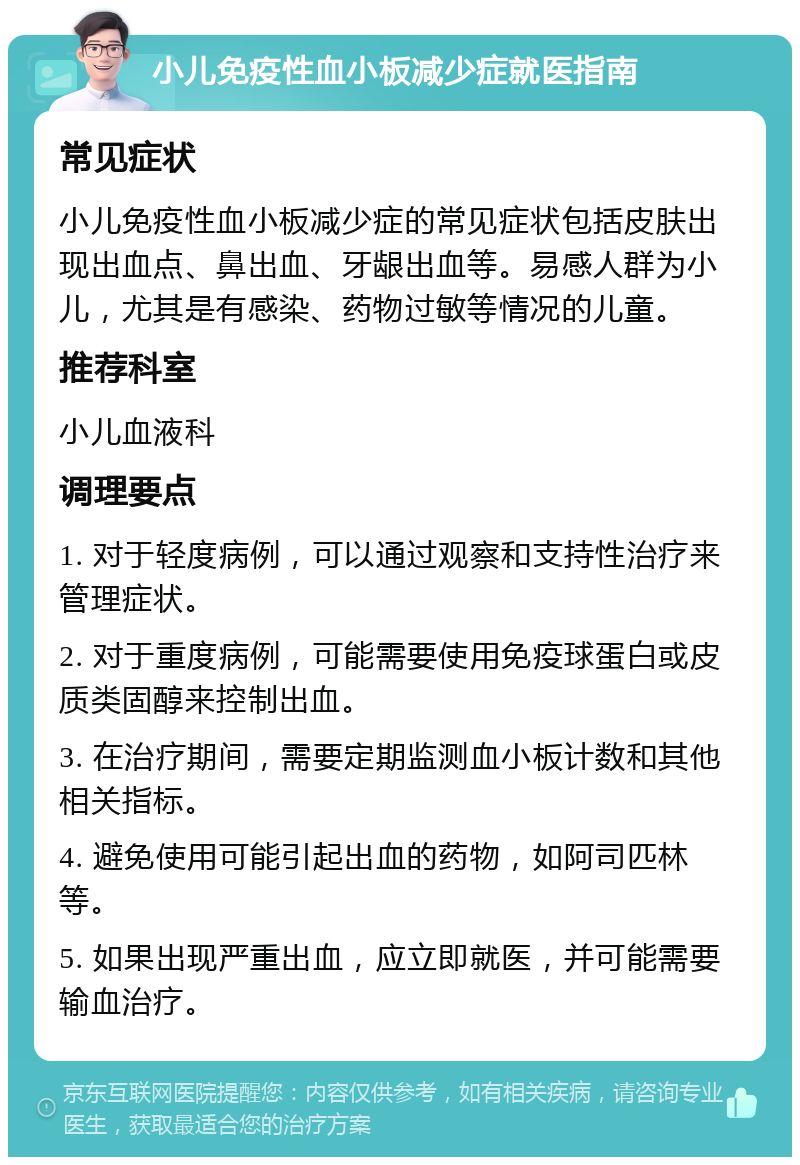 小儿免疫性血小板减少症就医指南 常见症状 小儿免疫性血小板减少症的常见症状包括皮肤出现出血点、鼻出血、牙龈出血等。易感人群为小儿，尤其是有感染、药物过敏等情况的儿童。 推荐科室 小儿血液科 调理要点 1. 对于轻度病例，可以通过观察和支持性治疗来管理症状。 2. 对于重度病例，可能需要使用免疫球蛋白或皮质类固醇来控制出血。 3. 在治疗期间，需要定期监测血小板计数和其他相关指标。 4. 避免使用可能引起出血的药物，如阿司匹林等。 5. 如果出现严重出血，应立即就医，并可能需要输血治疗。