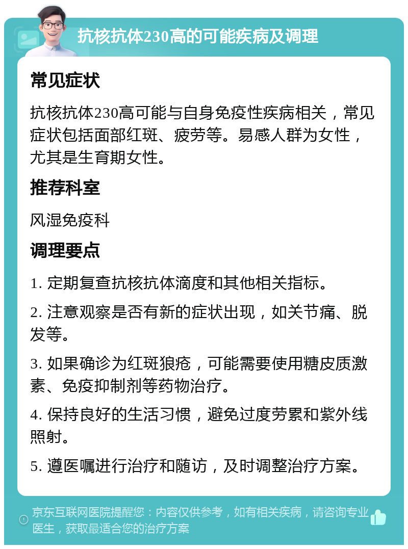 抗核抗体230高的可能疾病及调理 常见症状 抗核抗体230高可能与自身免疫性疾病相关，常见症状包括面部红斑、疲劳等。易感人群为女性，尤其是生育期女性。 推荐科室 风湿免疫科 调理要点 1. 定期复查抗核抗体滴度和其他相关指标。 2. 注意观察是否有新的症状出现，如关节痛、脱发等。 3. 如果确诊为红斑狼疮，可能需要使用糖皮质激素、免疫抑制剂等药物治疗。 4. 保持良好的生活习惯，避免过度劳累和紫外线照射。 5. 遵医嘱进行治疗和随访，及时调整治疗方案。