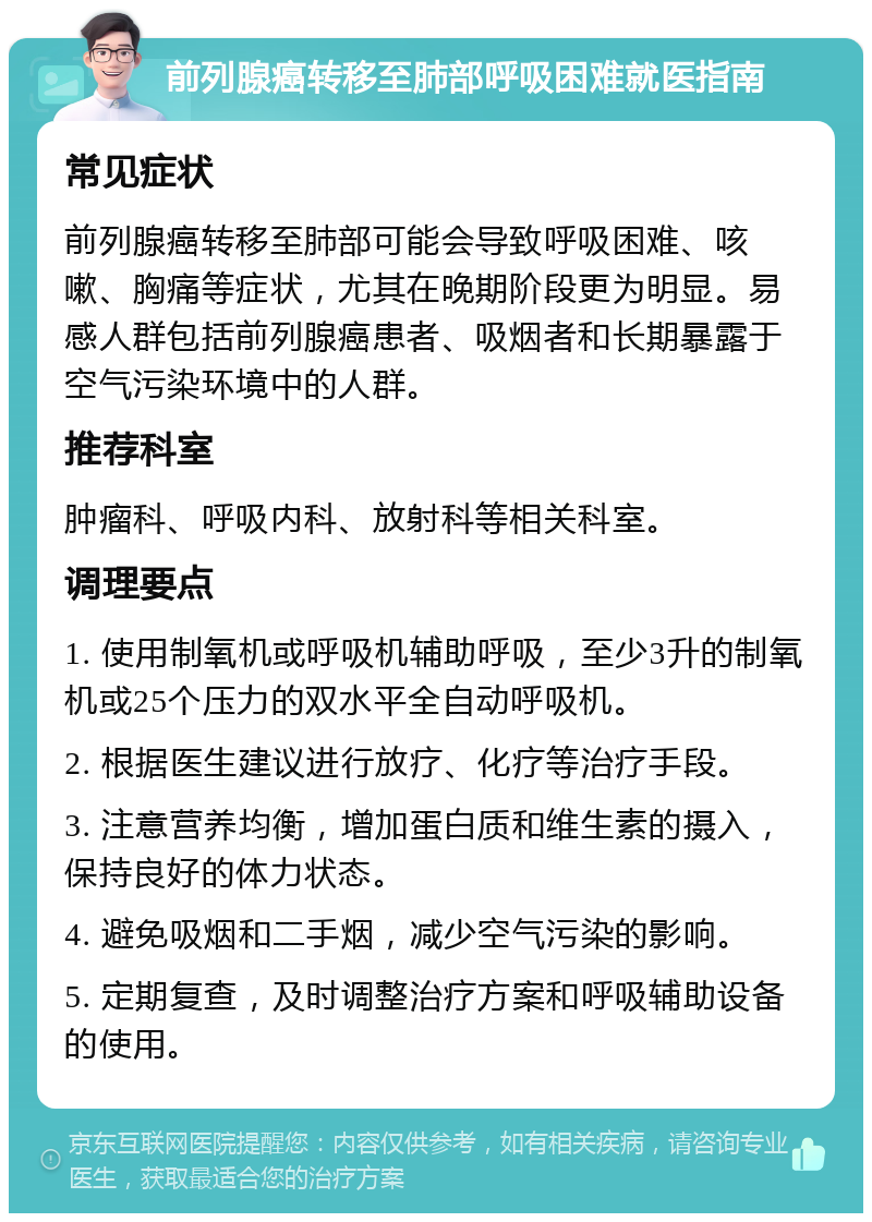 前列腺癌转移至肺部呼吸困难就医指南 常见症状 前列腺癌转移至肺部可能会导致呼吸困难、咳嗽、胸痛等症状，尤其在晚期阶段更为明显。易感人群包括前列腺癌患者、吸烟者和长期暴露于空气污染环境中的人群。 推荐科室 肿瘤科、呼吸内科、放射科等相关科室。 调理要点 1. 使用制氧机或呼吸机辅助呼吸，至少3升的制氧机或25个压力的双水平全自动呼吸机。 2. 根据医生建议进行放疗、化疗等治疗手段。 3. 注意营养均衡，增加蛋白质和维生素的摄入，保持良好的体力状态。 4. 避免吸烟和二手烟，减少空气污染的影响。 5. 定期复查，及时调整治疗方案和呼吸辅助设备的使用。