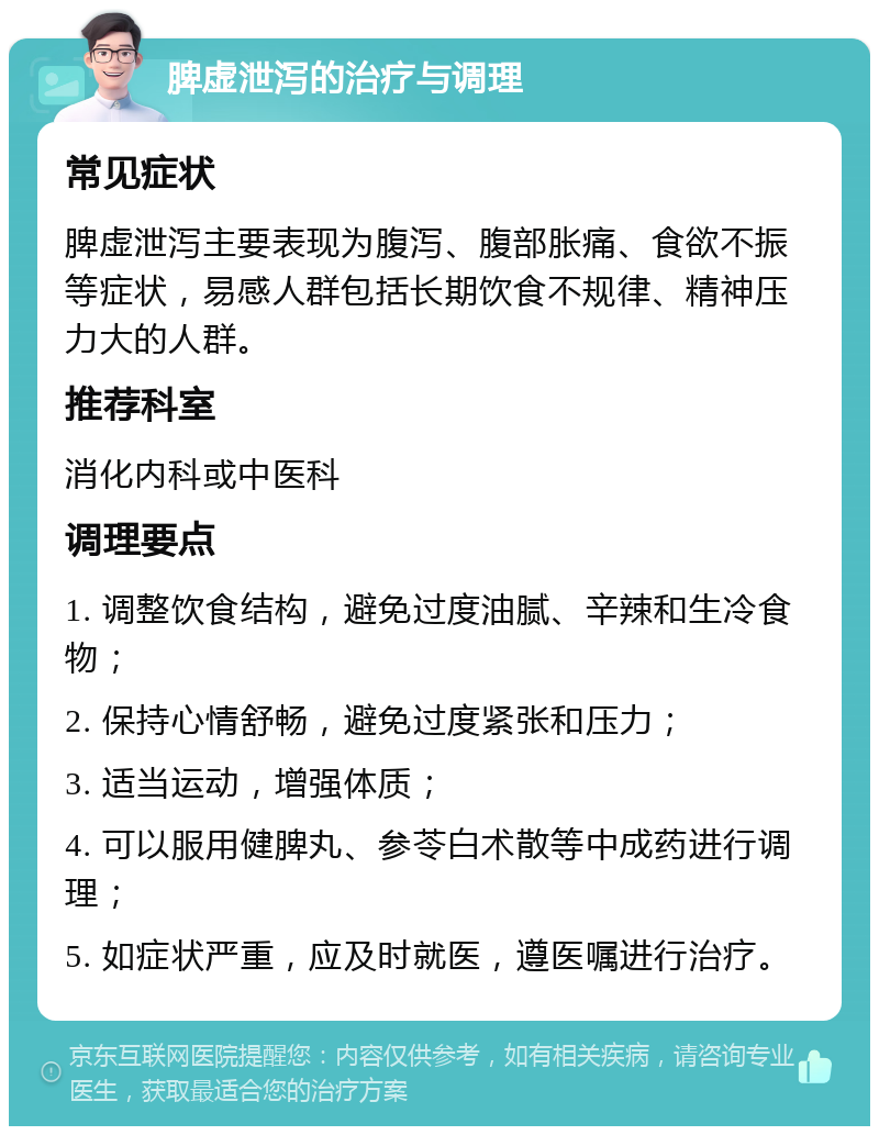 脾虚泄泻的治疗与调理 常见症状 脾虚泄泻主要表现为腹泻、腹部胀痛、食欲不振等症状，易感人群包括长期饮食不规律、精神压力大的人群。 推荐科室 消化内科或中医科 调理要点 1. 调整饮食结构，避免过度油腻、辛辣和生冷食物； 2. 保持心情舒畅，避免过度紧张和压力； 3. 适当运动，增强体质； 4. 可以服用健脾丸、参苓白术散等中成药进行调理； 5. 如症状严重，应及时就医，遵医嘱进行治疗。