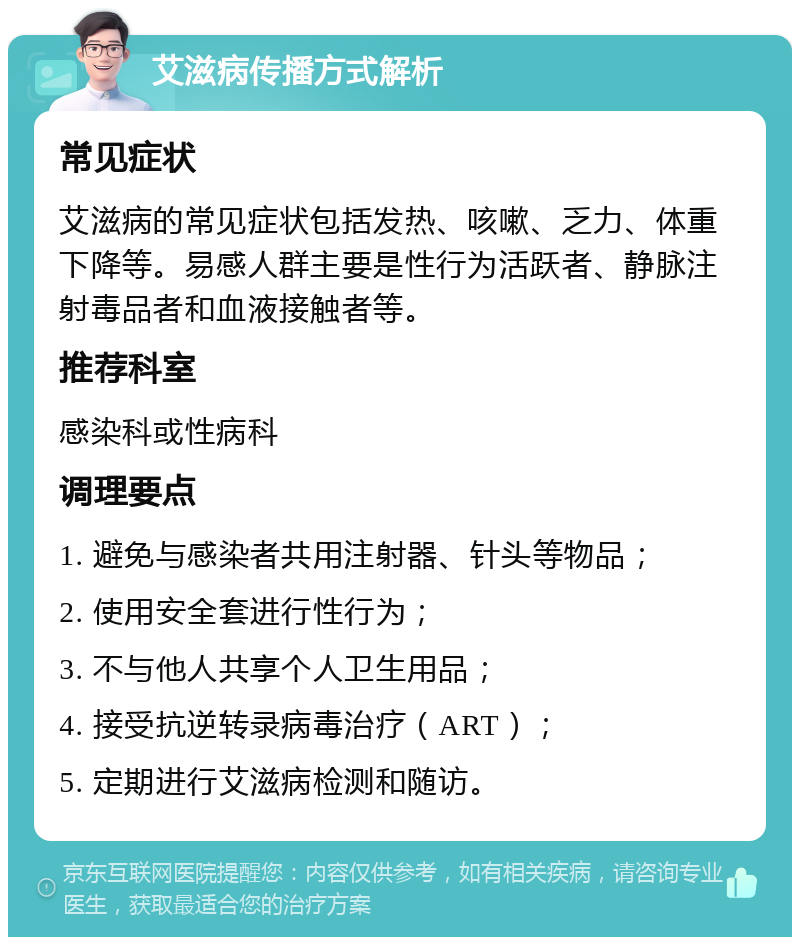 艾滋病传播方式解析 常见症状 艾滋病的常见症状包括发热、咳嗽、乏力、体重下降等。易感人群主要是性行为活跃者、静脉注射毒品者和血液接触者等。 推荐科室 感染科或性病科 调理要点 1. 避免与感染者共用注射器、针头等物品； 2. 使用安全套进行性行为； 3. 不与他人共享个人卫生用品； 4. 接受抗逆转录病毒治疗（ART）； 5. 定期进行艾滋病检测和随访。