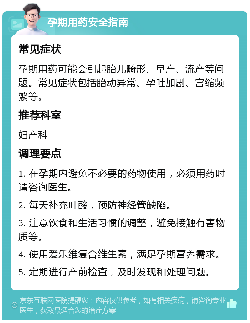 孕期用药安全指南 常见症状 孕期用药可能会引起胎儿畸形、早产、流产等问题。常见症状包括胎动异常、孕吐加剧、宫缩频繁等。 推荐科室 妇产科 调理要点 1. 在孕期内避免不必要的药物使用，必须用药时请咨询医生。 2. 每天补充叶酸，预防神经管缺陷。 3. 注意饮食和生活习惯的调整，避免接触有害物质等。 4. 使用爱乐维复合维生素，满足孕期营养需求。 5. 定期进行产前检查，及时发现和处理问题。