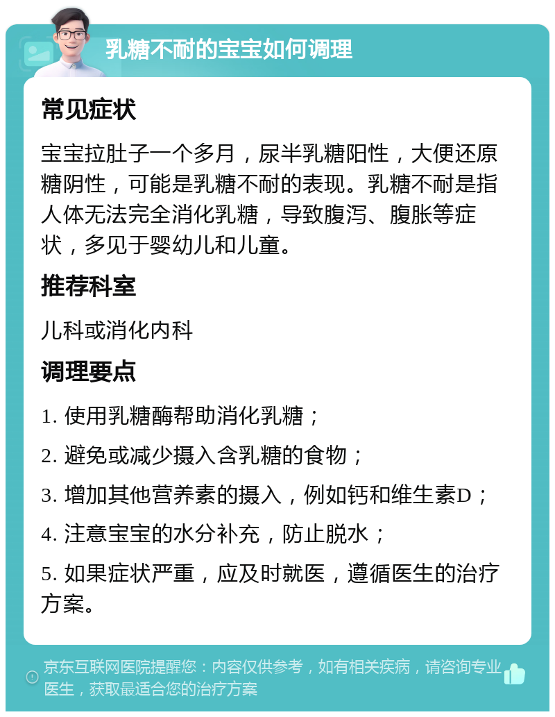 乳糖不耐的宝宝如何调理 常见症状 宝宝拉肚子一个多月，尿半乳糖阳性，大便还原糖阴性，可能是乳糖不耐的表现。乳糖不耐是指人体无法完全消化乳糖，导致腹泻、腹胀等症状，多见于婴幼儿和儿童。 推荐科室 儿科或消化内科 调理要点 1. 使用乳糖酶帮助消化乳糖； 2. 避免或减少摄入含乳糖的食物； 3. 增加其他营养素的摄入，例如钙和维生素D； 4. 注意宝宝的水分补充，防止脱水； 5. 如果症状严重，应及时就医，遵循医生的治疗方案。