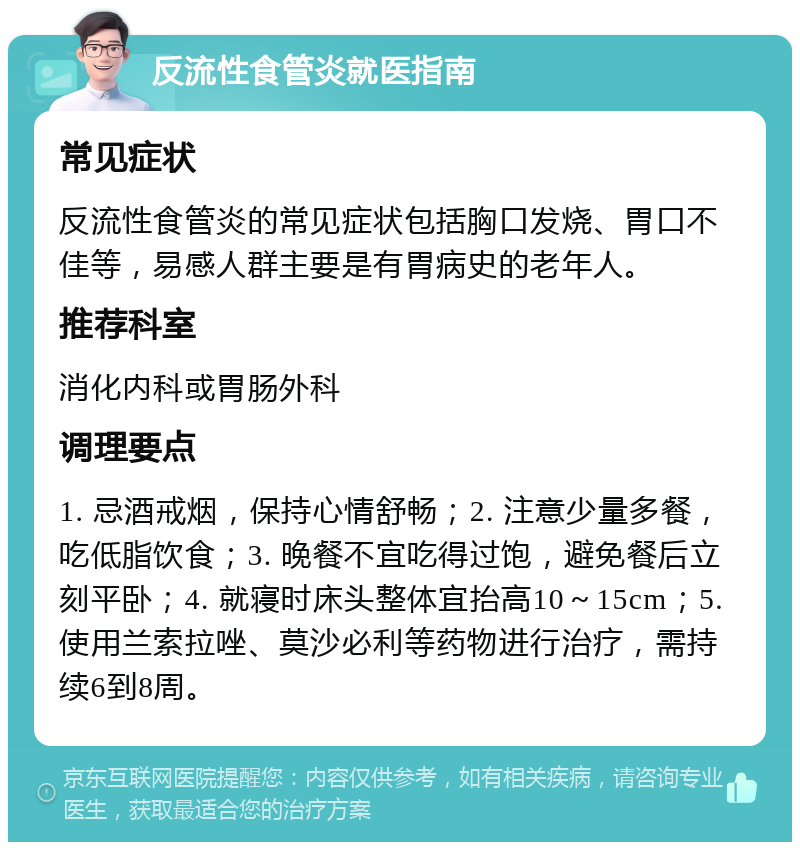 反流性食管炎就医指南 常见症状 反流性食管炎的常见症状包括胸口发烧、胃口不佳等，易感人群主要是有胃病史的老年人。 推荐科室 消化内科或胃肠外科 调理要点 1. 忌酒戒烟，保持心情舒畅；2. 注意少量多餐，吃低脂饮食；3. 晚餐不宜吃得过饱，避免餐后立刻平卧；4. 就寝时床头整体宜抬高10～15cm；5. 使用兰索拉唑、莫沙必利等药物进行治疗，需持续6到8周。