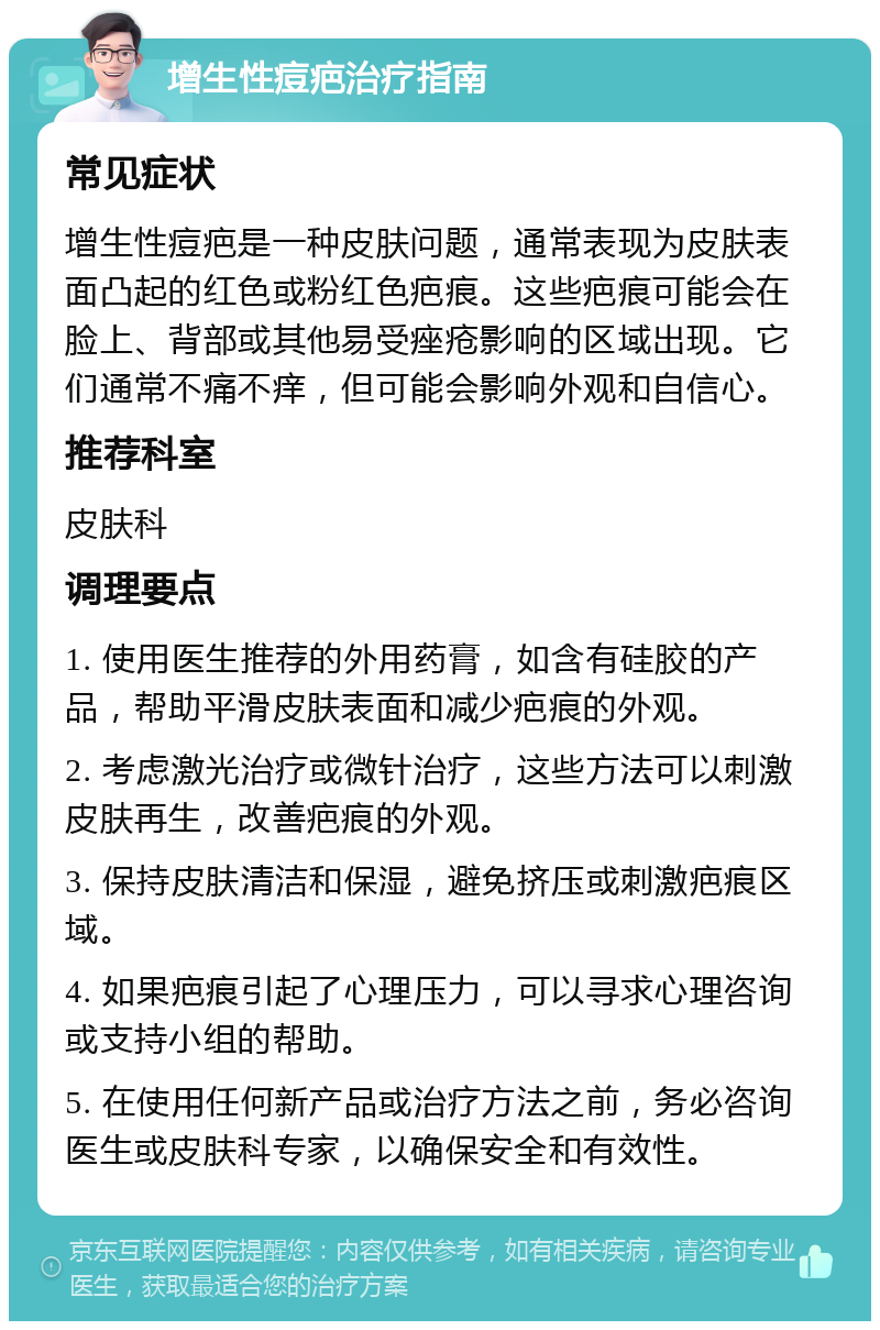 增生性痘疤治疗指南 常见症状 增生性痘疤是一种皮肤问题，通常表现为皮肤表面凸起的红色或粉红色疤痕。这些疤痕可能会在脸上、背部或其他易受痤疮影响的区域出现。它们通常不痛不痒，但可能会影响外观和自信心。 推荐科室 皮肤科 调理要点 1. 使用医生推荐的外用药膏，如含有硅胶的产品，帮助平滑皮肤表面和减少疤痕的外观。 2. 考虑激光治疗或微针治疗，这些方法可以刺激皮肤再生，改善疤痕的外观。 3. 保持皮肤清洁和保湿，避免挤压或刺激疤痕区域。 4. 如果疤痕引起了心理压力，可以寻求心理咨询或支持小组的帮助。 5. 在使用任何新产品或治疗方法之前，务必咨询医生或皮肤科专家，以确保安全和有效性。