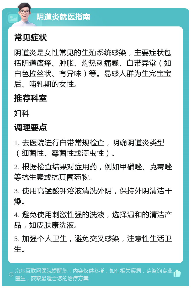 阴道炎就医指南 常见症状 阴道炎是女性常见的生殖系统感染，主要症状包括阴道瘙痒、肿胀、灼热刺痛感、白带异常（如白色拉丝状、有异味）等。易感人群为生完宝宝后、哺乳期的女性。 推荐科室 妇科 调理要点 1. 去医院进行白带常规检查，明确阴道炎类型（细菌性、霉菌性或滴虫性）。 2. 根据检查结果对症用药，例如甲硝唑、克霉唑等抗生素或抗真菌药物。 3. 使用高锰酸钾溶液清洗外阴，保持外阴清洁干燥。 4. 避免使用刺激性强的洗液，选择温和的清洁产品，如皮肤康洗液。 5. 加强个人卫生，避免交叉感染，注意性生活卫生。