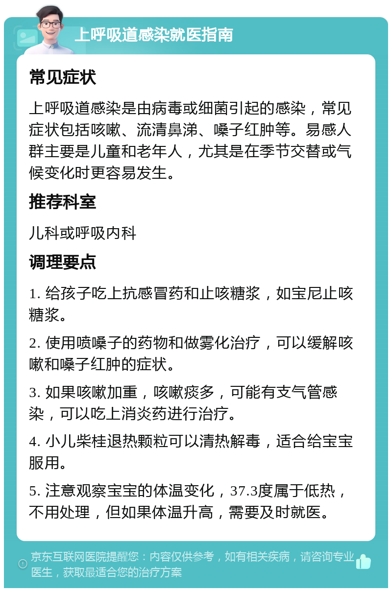 上呼吸道感染就医指南 常见症状 上呼吸道感染是由病毒或细菌引起的感染，常见症状包括咳嗽、流清鼻涕、嗓子红肿等。易感人群主要是儿童和老年人，尤其是在季节交替或气候变化时更容易发生。 推荐科室 儿科或呼吸内科 调理要点 1. 给孩子吃上抗感冒药和止咳糖浆，如宝尼止咳糖浆。 2. 使用喷嗓子的药物和做雾化治疗，可以缓解咳嗽和嗓子红肿的症状。 3. 如果咳嗽加重，咳嗽痰多，可能有支气管感染，可以吃上消炎药进行治疗。 4. 小儿柴桂退热颗粒可以清热解毒，适合给宝宝服用。 5. 注意观察宝宝的体温变化，37.3度属于低热，不用处理，但如果体温升高，需要及时就医。