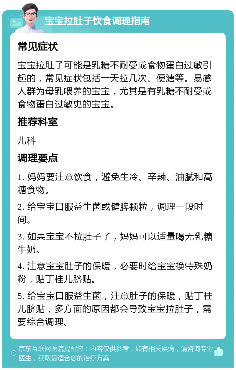 宝宝拉肚子饮食调理指南 常见症状 宝宝拉肚子可能是乳糖不耐受或食物蛋白过敏引起的，常见症状包括一天拉几次、便溏等。易感人群为母乳喂养的宝宝，尤其是有乳糖不耐受或食物蛋白过敏史的宝宝。 推荐科室 儿科 调理要点 1. 妈妈要注意饮食，避免生冷、辛辣、油腻和高糖食物。 2. 给宝宝口服益生菌或健脾颗粒，调理一段时间。 3. 如果宝宝不拉肚子了，妈妈可以适量喝无乳糖牛奶。 4. 注意宝宝肚子的保暖，必要时给宝宝换特殊奶粉，贴丁桂儿脐贴。 5. 给宝宝口服益生菌，注意肚子的保暖，贴丁桂儿脐贴，多方面的原因都会导致宝宝拉肚子，需要综合调理。