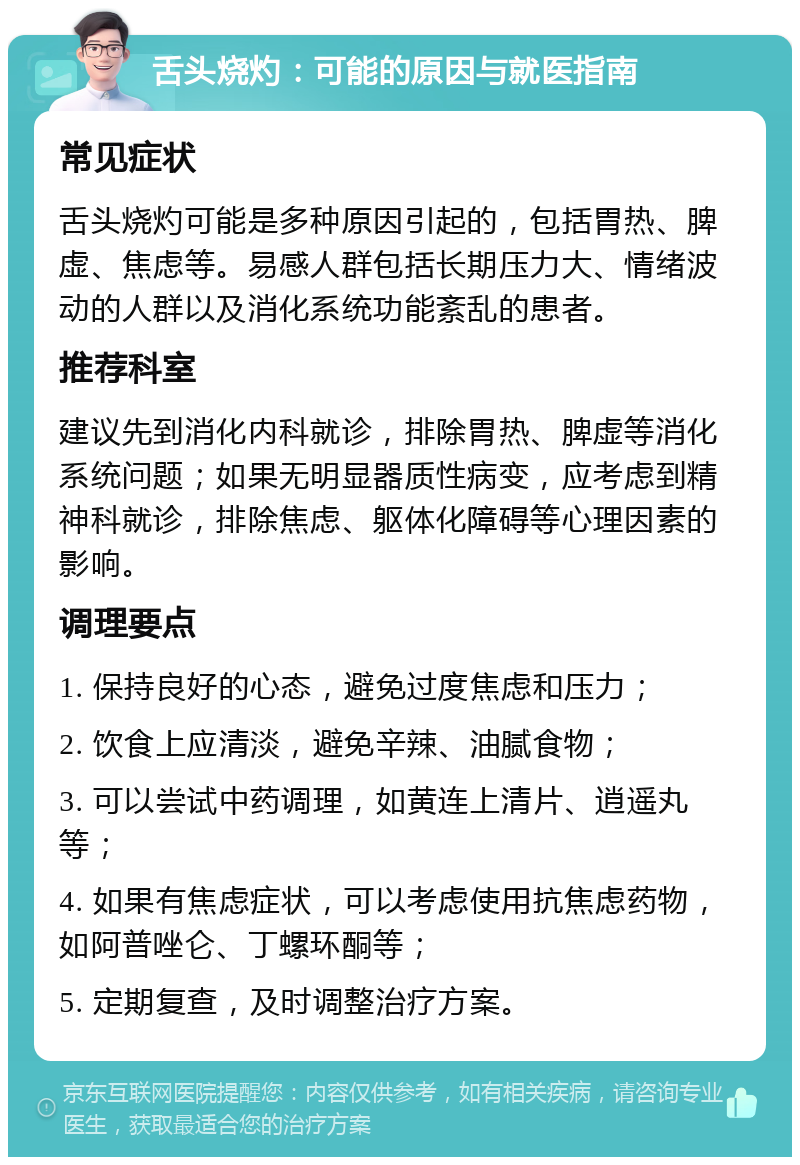 舌头烧灼：可能的原因与就医指南 常见症状 舌头烧灼可能是多种原因引起的，包括胃热、脾虚、焦虑等。易感人群包括长期压力大、情绪波动的人群以及消化系统功能紊乱的患者。 推荐科室 建议先到消化内科就诊，排除胃热、脾虚等消化系统问题；如果无明显器质性病变，应考虑到精神科就诊，排除焦虑、躯体化障碍等心理因素的影响。 调理要点 1. 保持良好的心态，避免过度焦虑和压力； 2. 饮食上应清淡，避免辛辣、油腻食物； 3. 可以尝试中药调理，如黄连上清片、逍遥丸等； 4. 如果有焦虑症状，可以考虑使用抗焦虑药物，如阿普唑仑、丁螺环酮等； 5. 定期复查，及时调整治疗方案。