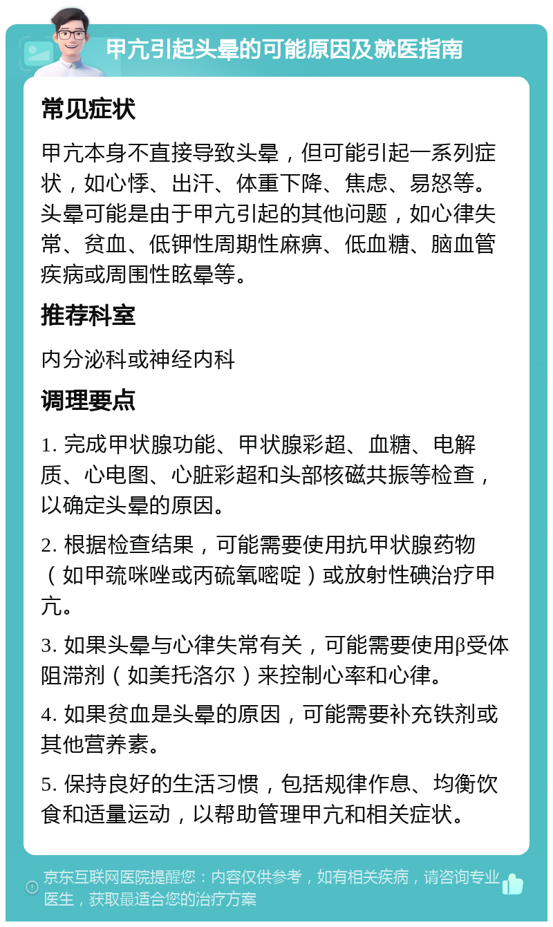 甲亢引起头晕的可能原因及就医指南 常见症状 甲亢本身不直接导致头晕，但可能引起一系列症状，如心悸、出汗、体重下降、焦虑、易怒等。头晕可能是由于甲亢引起的其他问题，如心律失常、贫血、低钾性周期性麻痹、低血糖、脑血管疾病或周围性眩晕等。 推荐科室 内分泌科或神经内科 调理要点 1. 完成甲状腺功能、甲状腺彩超、血糖、电解质、心电图、心脏彩超和头部核磁共振等检查，以确定头晕的原因。 2. 根据检查结果，可能需要使用抗甲状腺药物（如甲巯咪唑或丙硫氧嘧啶）或放射性碘治疗甲亢。 3. 如果头晕与心律失常有关，可能需要使用β受体阻滞剂（如美托洛尔）来控制心率和心律。 4. 如果贫血是头晕的原因，可能需要补充铁剂或其他营养素。 5. 保持良好的生活习惯，包括规律作息、均衡饮食和适量运动，以帮助管理甲亢和相关症状。