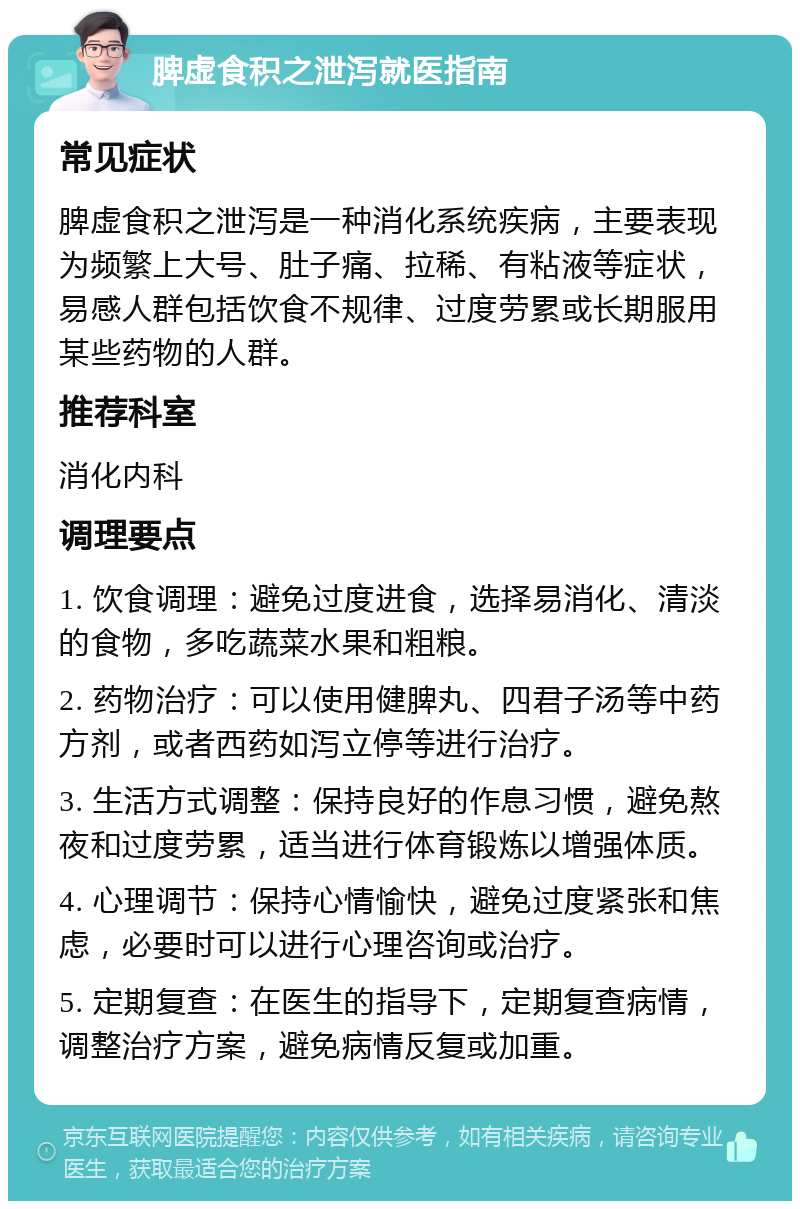 脾虚食积之泄泻就医指南 常见症状 脾虚食积之泄泻是一种消化系统疾病，主要表现为频繁上大号、肚子痛、拉稀、有粘液等症状，易感人群包括饮食不规律、过度劳累或长期服用某些药物的人群。 推荐科室 消化内科 调理要点 1. 饮食调理：避免过度进食，选择易消化、清淡的食物，多吃蔬菜水果和粗粮。 2. 药物治疗：可以使用健脾丸、四君子汤等中药方剂，或者西药如泻立停等进行治疗。 3. 生活方式调整：保持良好的作息习惯，避免熬夜和过度劳累，适当进行体育锻炼以增强体质。 4. 心理调节：保持心情愉快，避免过度紧张和焦虑，必要时可以进行心理咨询或治疗。 5. 定期复查：在医生的指导下，定期复查病情，调整治疗方案，避免病情反复或加重。