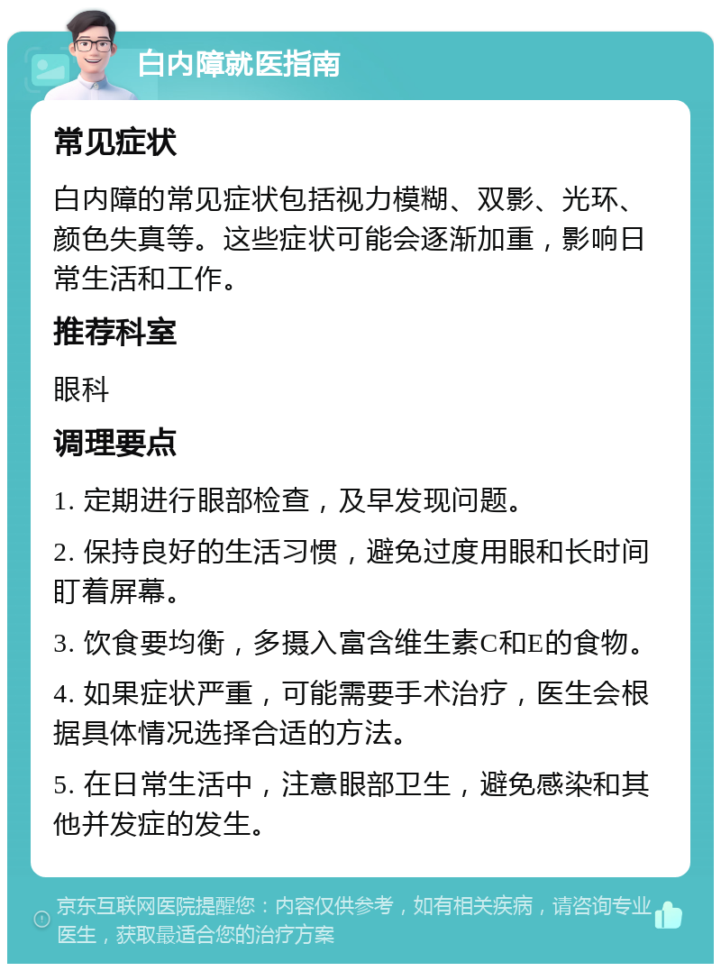 白内障就医指南 常见症状 白内障的常见症状包括视力模糊、双影、光环、颜色失真等。这些症状可能会逐渐加重，影响日常生活和工作。 推荐科室 眼科 调理要点 1. 定期进行眼部检查，及早发现问题。 2. 保持良好的生活习惯，避免过度用眼和长时间盯着屏幕。 3. 饮食要均衡，多摄入富含维生素C和E的食物。 4. 如果症状严重，可能需要手术治疗，医生会根据具体情况选择合适的方法。 5. 在日常生活中，注意眼部卫生，避免感染和其他并发症的发生。