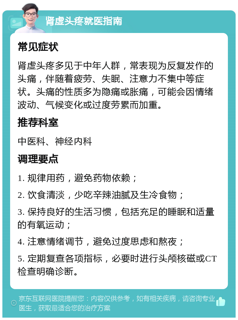 肾虚头疼就医指南 常见症状 肾虚头疼多见于中年人群，常表现为反复发作的头痛，伴随着疲劳、失眠、注意力不集中等症状。头痛的性质多为隐痛或胀痛，可能会因情绪波动、气候变化或过度劳累而加重。 推荐科室 中医科、神经内科 调理要点 1. 规律用药，避免药物依赖； 2. 饮食清淡，少吃辛辣油腻及生冷食物； 3. 保持良好的生活习惯，包括充足的睡眠和适量的有氧运动； 4. 注意情绪调节，避免过度思虑和熬夜； 5. 定期复查各项指标，必要时进行头颅核磁或CT检查明确诊断。