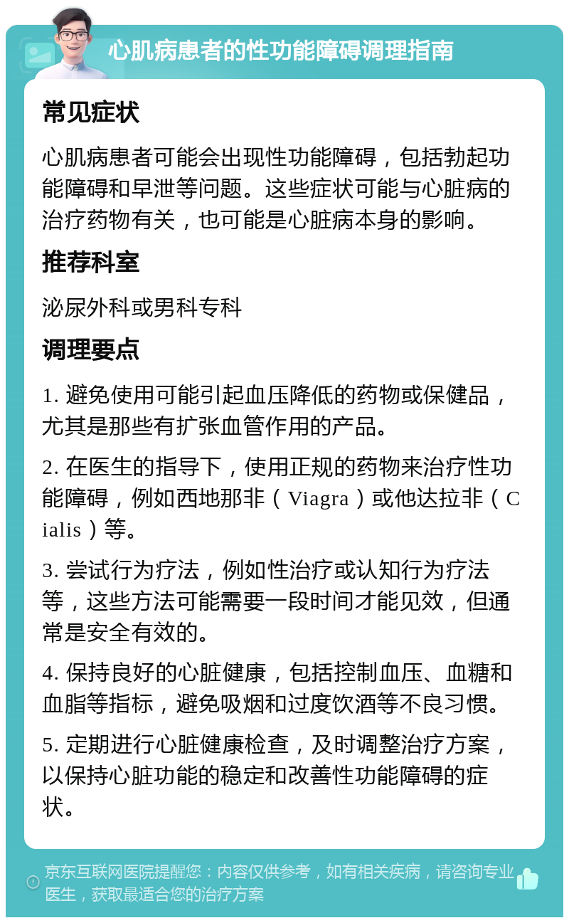 心肌病患者的性功能障碍调理指南 常见症状 心肌病患者可能会出现性功能障碍，包括勃起功能障碍和早泄等问题。这些症状可能与心脏病的治疗药物有关，也可能是心脏病本身的影响。 推荐科室 泌尿外科或男科专科 调理要点 1. 避免使用可能引起血压降低的药物或保健品，尤其是那些有扩张血管作用的产品。 2. 在医生的指导下，使用正规的药物来治疗性功能障碍，例如西地那非（Viagra）或他达拉非（Cialis）等。 3. 尝试行为疗法，例如性治疗或认知行为疗法等，这些方法可能需要一段时间才能见效，但通常是安全有效的。 4. 保持良好的心脏健康，包括控制血压、血糖和血脂等指标，避免吸烟和过度饮酒等不良习惯。 5. 定期进行心脏健康检查，及时调整治疗方案，以保持心脏功能的稳定和改善性功能障碍的症状。