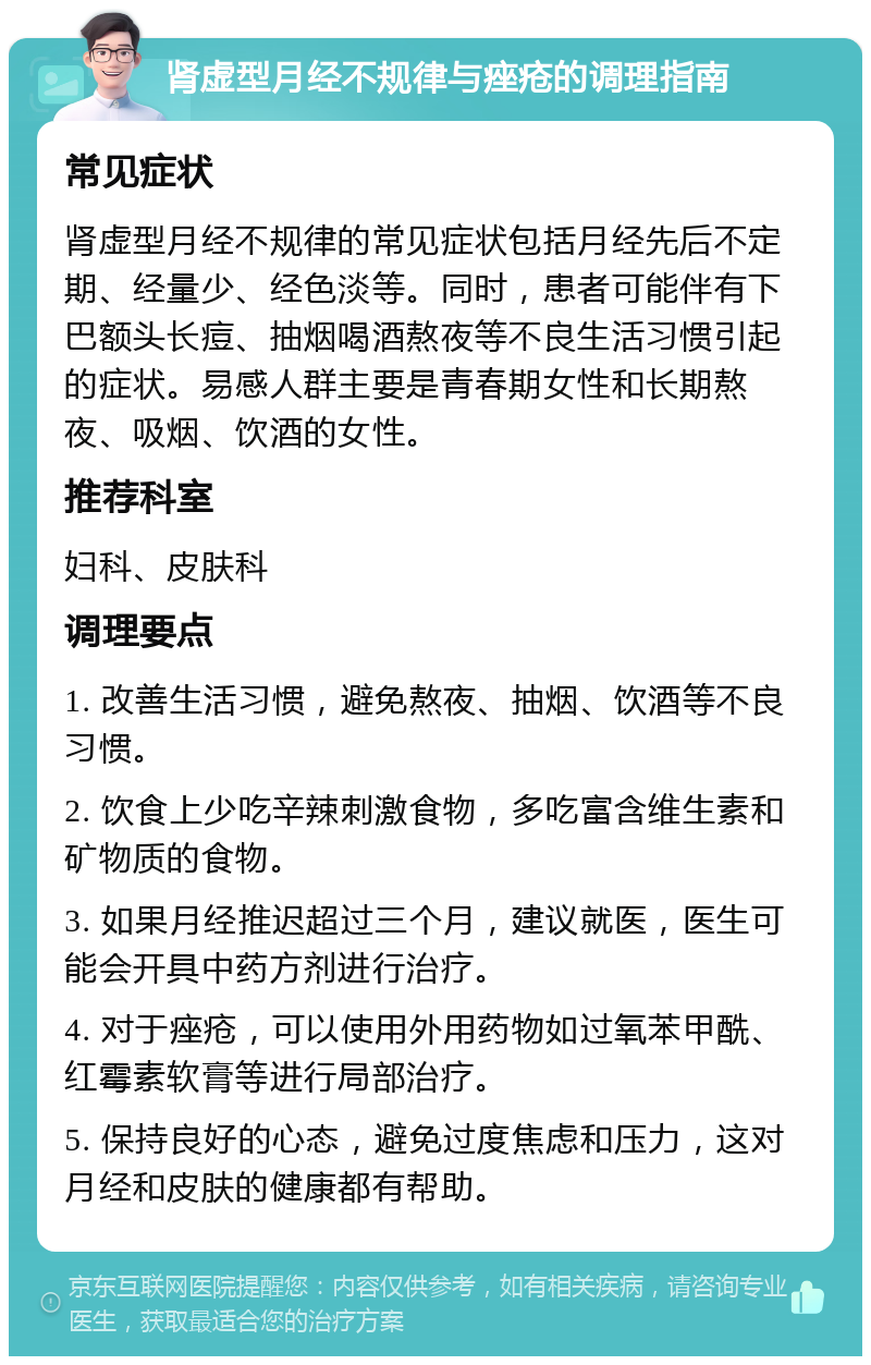 肾虚型月经不规律与痤疮的调理指南 常见症状 肾虚型月经不规律的常见症状包括月经先后不定期、经量少、经色淡等。同时，患者可能伴有下巴额头长痘、抽烟喝酒熬夜等不良生活习惯引起的症状。易感人群主要是青春期女性和长期熬夜、吸烟、饮酒的女性。 推荐科室 妇科、皮肤科 调理要点 1. 改善生活习惯，避免熬夜、抽烟、饮酒等不良习惯。 2. 饮食上少吃辛辣刺激食物，多吃富含维生素和矿物质的食物。 3. 如果月经推迟超过三个月，建议就医，医生可能会开具中药方剂进行治疗。 4. 对于痤疮，可以使用外用药物如过氧苯甲酰、红霉素软膏等进行局部治疗。 5. 保持良好的心态，避免过度焦虑和压力，这对月经和皮肤的健康都有帮助。