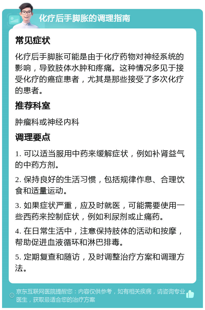 化疗后手脚胀的调理指南 常见症状 化疗后手脚胀可能是由于化疗药物对神经系统的影响，导致肢体水肿和疼痛。这种情况多见于接受化疗的癌症患者，尤其是那些接受了多次化疗的患者。 推荐科室 肿瘤科或神经内科 调理要点 1. 可以适当服用中药来缓解症状，例如补肾益气的中药方剂。 2. 保持良好的生活习惯，包括规律作息、合理饮食和适量运动。 3. 如果症状严重，应及时就医，可能需要使用一些西药来控制症状，例如利尿剂或止痛药。 4. 在日常生活中，注意保持肢体的活动和按摩，帮助促进血液循环和淋巴排毒。 5. 定期复查和随访，及时调整治疗方案和调理方法。