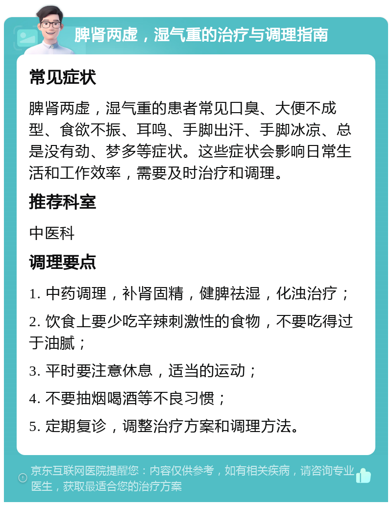 脾肾两虚，湿气重的治疗与调理指南 常见症状 脾肾两虚，湿气重的患者常见口臭、大便不成型、食欲不振、耳鸣、手脚出汗、手脚冰凉、总是没有劲、梦多等症状。这些症状会影响日常生活和工作效率，需要及时治疗和调理。 推荐科室 中医科 调理要点 1. 中药调理，补肾固精，健脾祛湿，化浊治疗； 2. 饮食上要少吃辛辣刺激性的食物，不要吃得过于油腻； 3. 平时要注意休息，适当的运动； 4. 不要抽烟喝酒等不良习惯； 5. 定期复诊，调整治疗方案和调理方法。