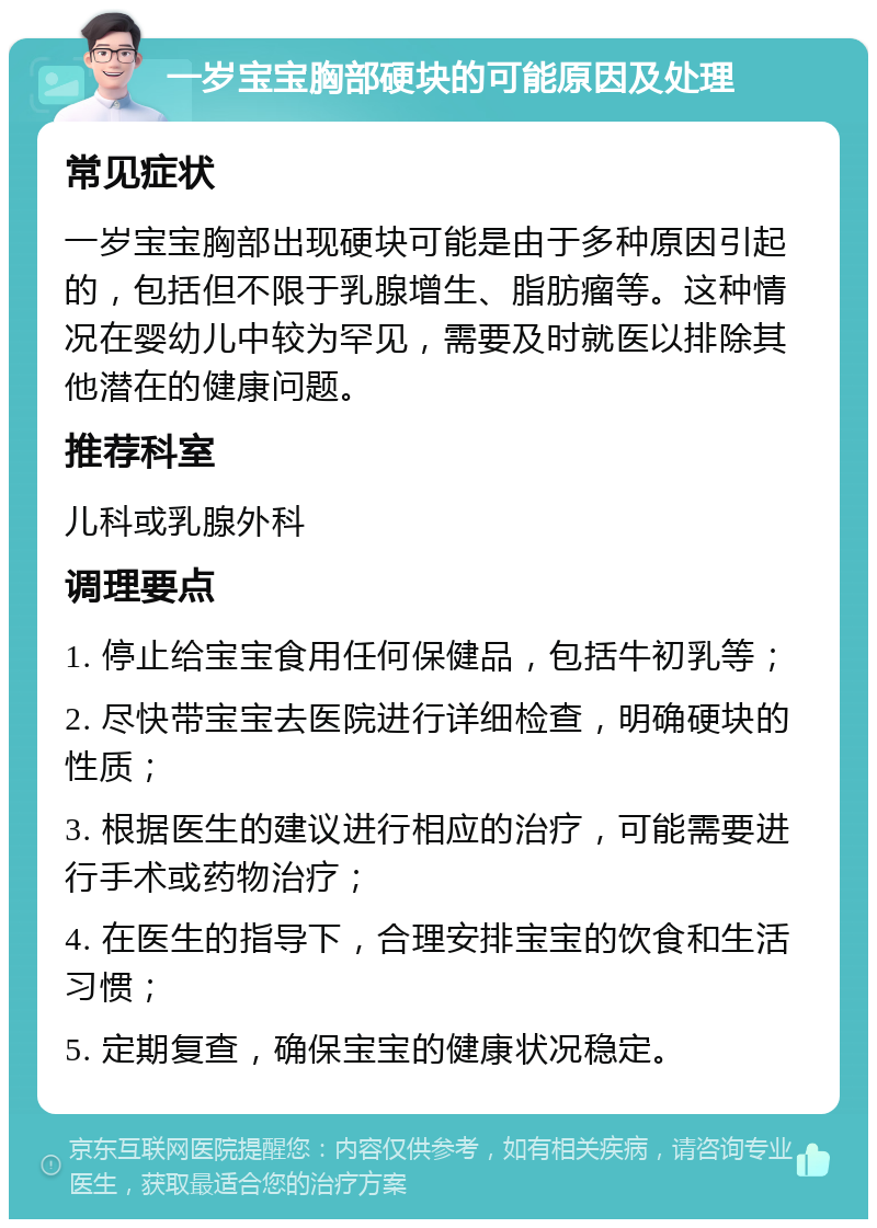 一岁宝宝胸部硬块的可能原因及处理 常见症状 一岁宝宝胸部出现硬块可能是由于多种原因引起的，包括但不限于乳腺增生、脂肪瘤等。这种情况在婴幼儿中较为罕见，需要及时就医以排除其他潜在的健康问题。 推荐科室 儿科或乳腺外科 调理要点 1. 停止给宝宝食用任何保健品，包括牛初乳等； 2. 尽快带宝宝去医院进行详细检查，明确硬块的性质； 3. 根据医生的建议进行相应的治疗，可能需要进行手术或药物治疗； 4. 在医生的指导下，合理安排宝宝的饮食和生活习惯； 5. 定期复查，确保宝宝的健康状况稳定。