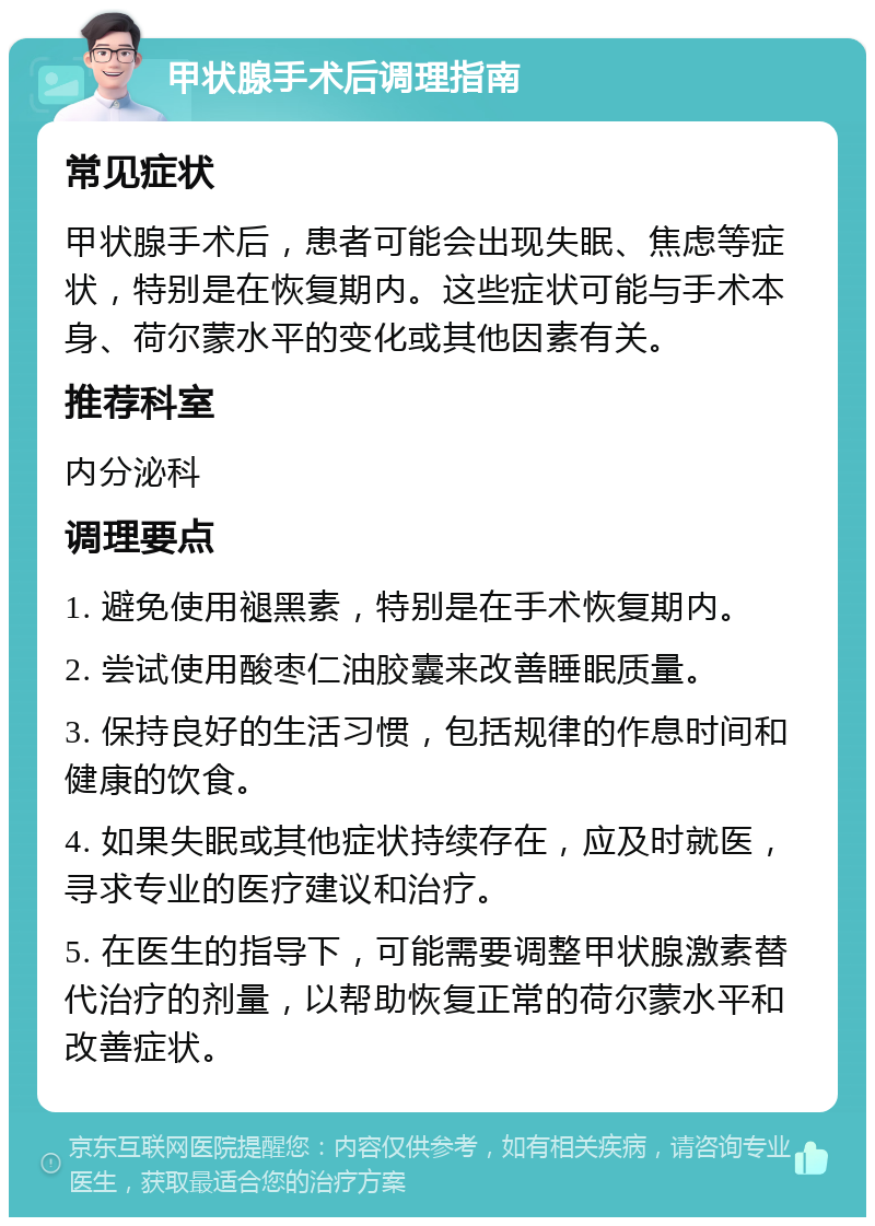 甲状腺手术后调理指南 常见症状 甲状腺手术后，患者可能会出现失眠、焦虑等症状，特别是在恢复期内。这些症状可能与手术本身、荷尔蒙水平的变化或其他因素有关。 推荐科室 内分泌科 调理要点 1. 避免使用褪黑素，特别是在手术恢复期内。 2. 尝试使用酸枣仁油胶囊来改善睡眠质量。 3. 保持良好的生活习惯，包括规律的作息时间和健康的饮食。 4. 如果失眠或其他症状持续存在，应及时就医，寻求专业的医疗建议和治疗。 5. 在医生的指导下，可能需要调整甲状腺激素替代治疗的剂量，以帮助恢复正常的荷尔蒙水平和改善症状。