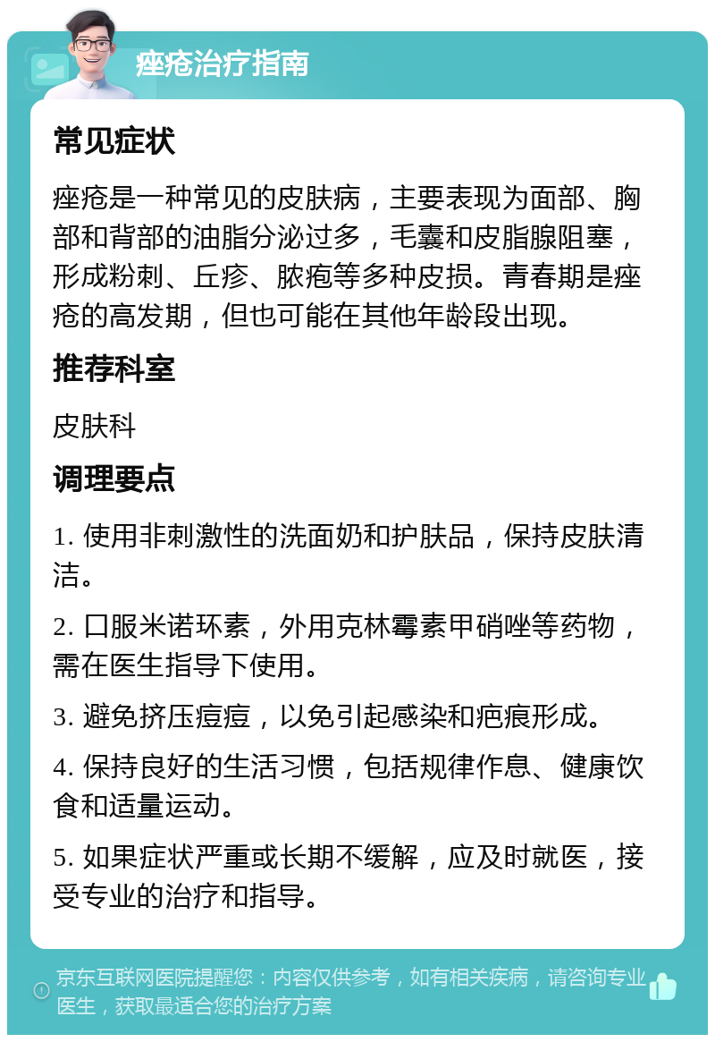 痤疮治疗指南 常见症状 痤疮是一种常见的皮肤病，主要表现为面部、胸部和背部的油脂分泌过多，毛囊和皮脂腺阻塞，形成粉刺、丘疹、脓疱等多种皮损。青春期是痤疮的高发期，但也可能在其他年龄段出现。 推荐科室 皮肤科 调理要点 1. 使用非刺激性的洗面奶和护肤品，保持皮肤清洁。 2. 口服米诺环素，外用克林霉素甲硝唑等药物，需在医生指导下使用。 3. 避免挤压痘痘，以免引起感染和疤痕形成。 4. 保持良好的生活习惯，包括规律作息、健康饮食和适量运动。 5. 如果症状严重或长期不缓解，应及时就医，接受专业的治疗和指导。