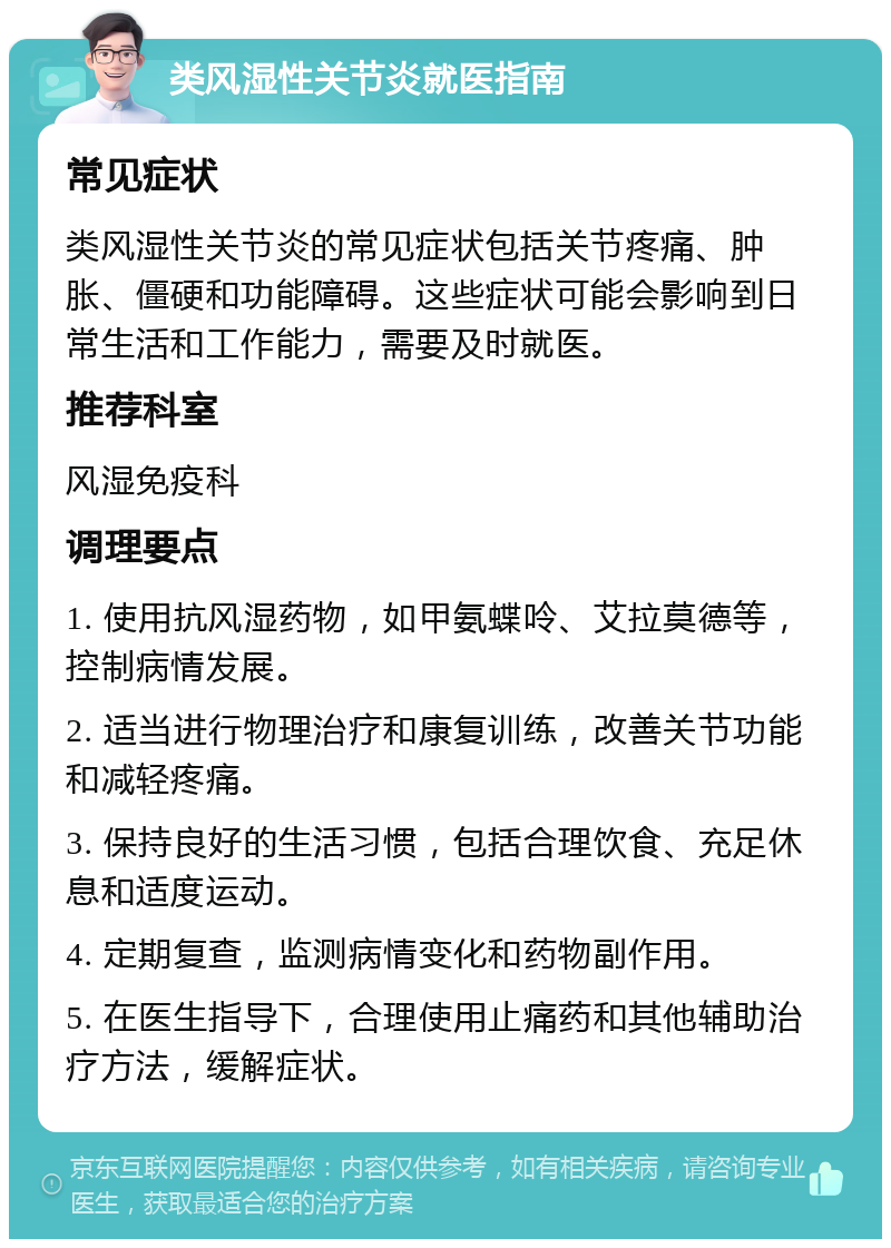 类风湿性关节炎就医指南 常见症状 类风湿性关节炎的常见症状包括关节疼痛、肿胀、僵硬和功能障碍。这些症状可能会影响到日常生活和工作能力，需要及时就医。 推荐科室 风湿免疫科 调理要点 1. 使用抗风湿药物，如甲氨蝶呤、艾拉莫德等，控制病情发展。 2. 适当进行物理治疗和康复训练，改善关节功能和减轻疼痛。 3. 保持良好的生活习惯，包括合理饮食、充足休息和适度运动。 4. 定期复查，监测病情变化和药物副作用。 5. 在医生指导下，合理使用止痛药和其他辅助治疗方法，缓解症状。