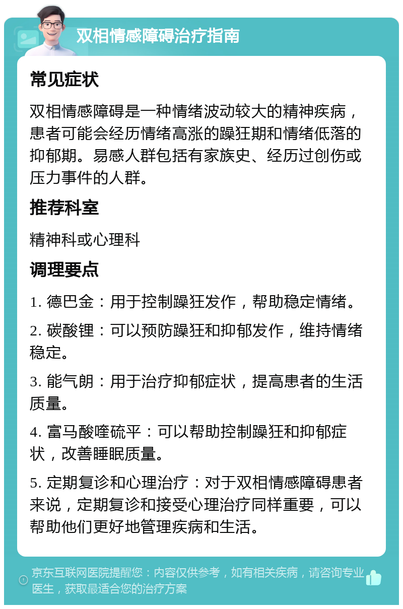 双相情感障碍治疗指南 常见症状 双相情感障碍是一种情绪波动较大的精神疾病，患者可能会经历情绪高涨的躁狂期和情绪低落的抑郁期。易感人群包括有家族史、经历过创伤或压力事件的人群。 推荐科室 精神科或心理科 调理要点 1. 德巴金：用于控制躁狂发作，帮助稳定情绪。 2. 碳酸锂：可以预防躁狂和抑郁发作，维持情绪稳定。 3. 能气朗：用于治疗抑郁症状，提高患者的生活质量。 4. 富马酸喹硫平：可以帮助控制躁狂和抑郁症状，改善睡眠质量。 5. 定期复诊和心理治疗：对于双相情感障碍患者来说，定期复诊和接受心理治疗同样重要，可以帮助他们更好地管理疾病和生活。