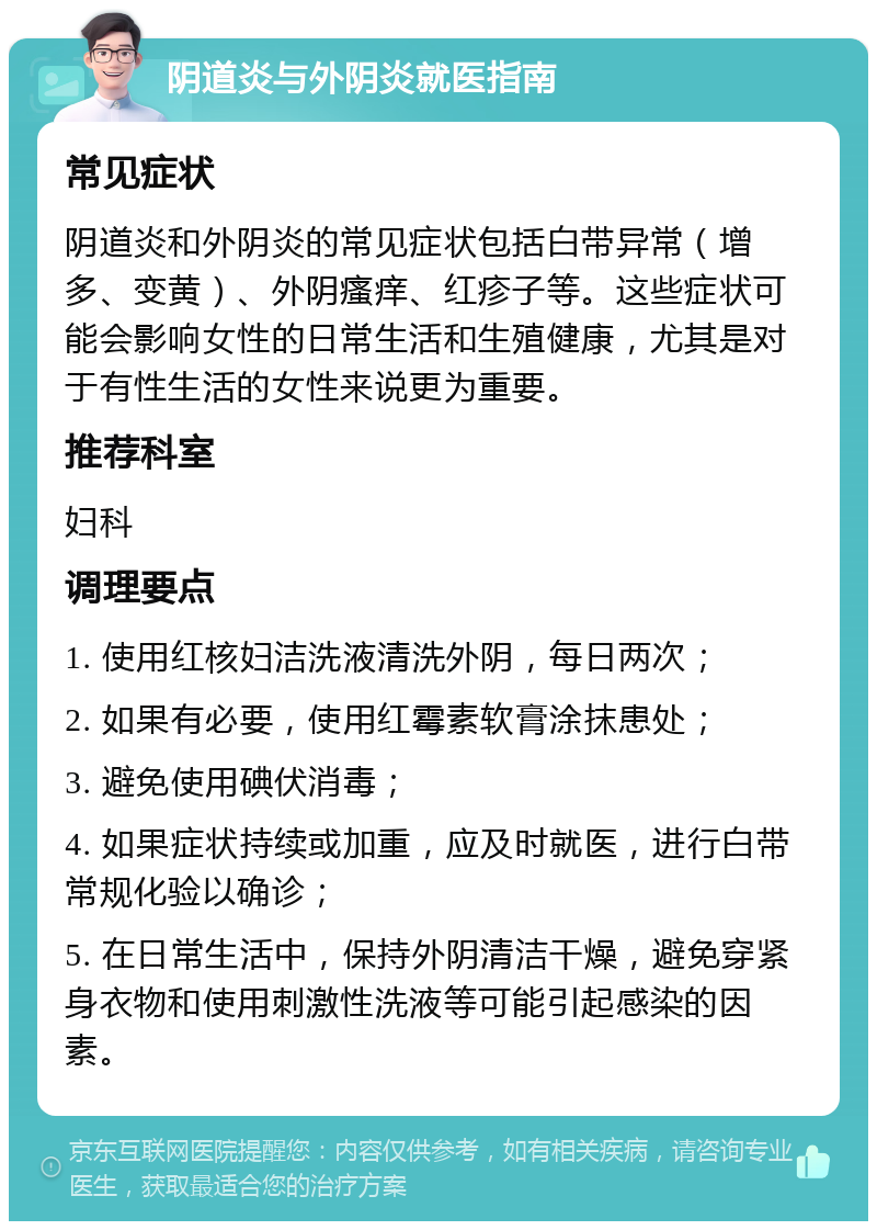 阴道炎与外阴炎就医指南 常见症状 阴道炎和外阴炎的常见症状包括白带异常（增多、变黄）、外阴瘙痒、红疹子等。这些症状可能会影响女性的日常生活和生殖健康，尤其是对于有性生活的女性来说更为重要。 推荐科室 妇科 调理要点 1. 使用红核妇洁洗液清洗外阴，每日两次； 2. 如果有必要，使用红霉素软膏涂抹患处； 3. 避免使用碘伏消毒； 4. 如果症状持续或加重，应及时就医，进行白带常规化验以确诊； 5. 在日常生活中，保持外阴清洁干燥，避免穿紧身衣物和使用刺激性洗液等可能引起感染的因素。