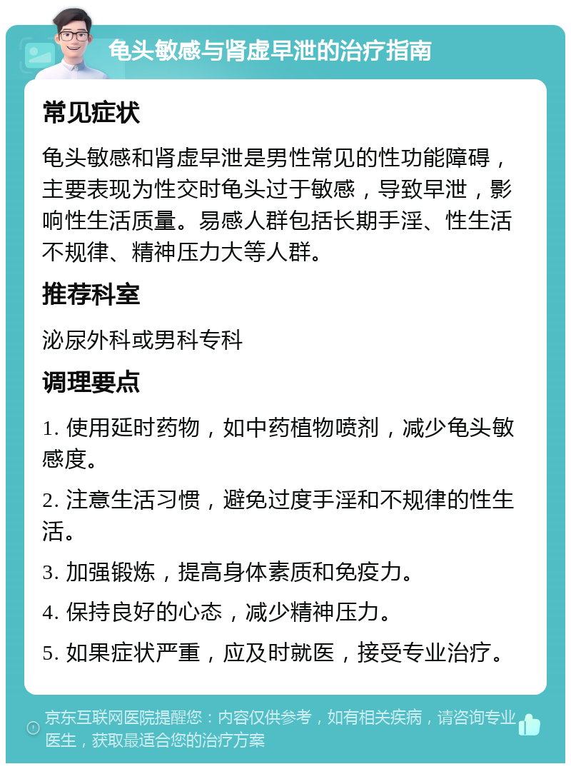 龟头敏感与肾虚早泄的治疗指南 常见症状 龟头敏感和肾虚早泄是男性常见的性功能障碍，主要表现为性交时龟头过于敏感，导致早泄，影响性生活质量。易感人群包括长期手淫、性生活不规律、精神压力大等人群。 推荐科室 泌尿外科或男科专科 调理要点 1. 使用延时药物，如中药植物喷剂，减少龟头敏感度。 2. 注意生活习惯，避免过度手淫和不规律的性生活。 3. 加强锻炼，提高身体素质和免疫力。 4. 保持良好的心态，减少精神压力。 5. 如果症状严重，应及时就医，接受专业治疗。