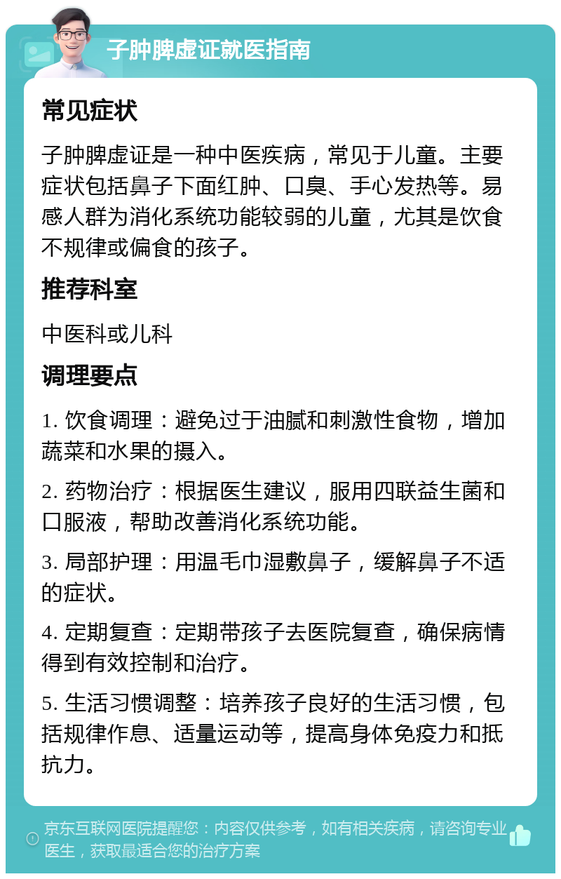 子肿脾虚证就医指南 常见症状 子肿脾虚证是一种中医疾病，常见于儿童。主要症状包括鼻子下面红肿、口臭、手心发热等。易感人群为消化系统功能较弱的儿童，尤其是饮食不规律或偏食的孩子。 推荐科室 中医科或儿科 调理要点 1. 饮食调理：避免过于油腻和刺激性食物，增加蔬菜和水果的摄入。 2. 药物治疗：根据医生建议，服用四联益生菌和口服液，帮助改善消化系统功能。 3. 局部护理：用温毛巾湿敷鼻子，缓解鼻子不适的症状。 4. 定期复查：定期带孩子去医院复查，确保病情得到有效控制和治疗。 5. 生活习惯调整：培养孩子良好的生活习惯，包括规律作息、适量运动等，提高身体免疫力和抵抗力。