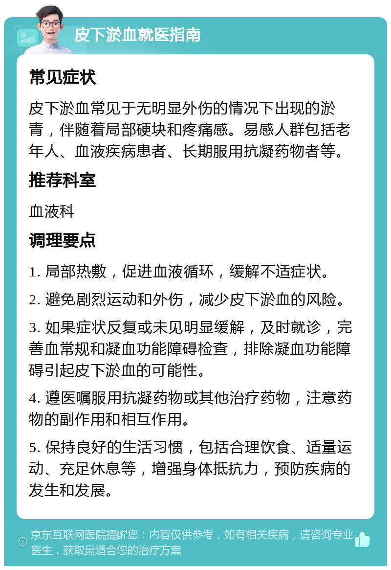 皮下淤血就医指南 常见症状 皮下淤血常见于无明显外伤的情况下出现的淤青，伴随着局部硬块和疼痛感。易感人群包括老年人、血液疾病患者、长期服用抗凝药物者等。 推荐科室 血液科 调理要点 1. 局部热敷，促进血液循环，缓解不适症状。 2. 避免剧烈运动和外伤，减少皮下淤血的风险。 3. 如果症状反复或未见明显缓解，及时就诊，完善血常规和凝血功能障碍检查，排除凝血功能障碍引起皮下淤血的可能性。 4. 遵医嘱服用抗凝药物或其他治疗药物，注意药物的副作用和相互作用。 5. 保持良好的生活习惯，包括合理饮食、适量运动、充足休息等，增强身体抵抗力，预防疾病的发生和发展。