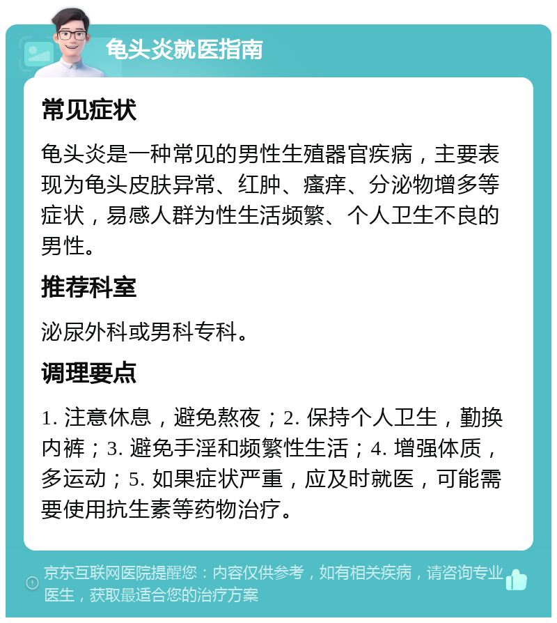 龟头炎就医指南 常见症状 龟头炎是一种常见的男性生殖器官疾病，主要表现为龟头皮肤异常、红肿、瘙痒、分泌物增多等症状，易感人群为性生活频繁、个人卫生不良的男性。 推荐科室 泌尿外科或男科专科。 调理要点 1. 注意休息，避免熬夜；2. 保持个人卫生，勤换内裤；3. 避免手淫和频繁性生活；4. 增强体质，多运动；5. 如果症状严重，应及时就医，可能需要使用抗生素等药物治疗。