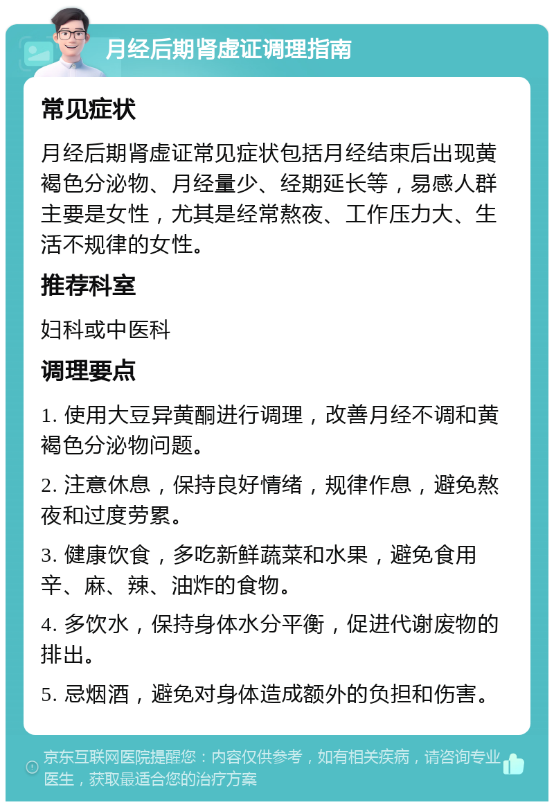 月经后期肾虚证调理指南 常见症状 月经后期肾虚证常见症状包括月经结束后出现黄褐色分泌物、月经量少、经期延长等，易感人群主要是女性，尤其是经常熬夜、工作压力大、生活不规律的女性。 推荐科室 妇科或中医科 调理要点 1. 使用大豆异黄酮进行调理，改善月经不调和黄褐色分泌物问题。 2. 注意休息，保持良好情绪，规律作息，避免熬夜和过度劳累。 3. 健康饮食，多吃新鲜蔬菜和水果，避免食用辛、麻、辣、油炸的食物。 4. 多饮水，保持身体水分平衡，促进代谢废物的排出。 5. 忌烟酒，避免对身体造成额外的负担和伤害。