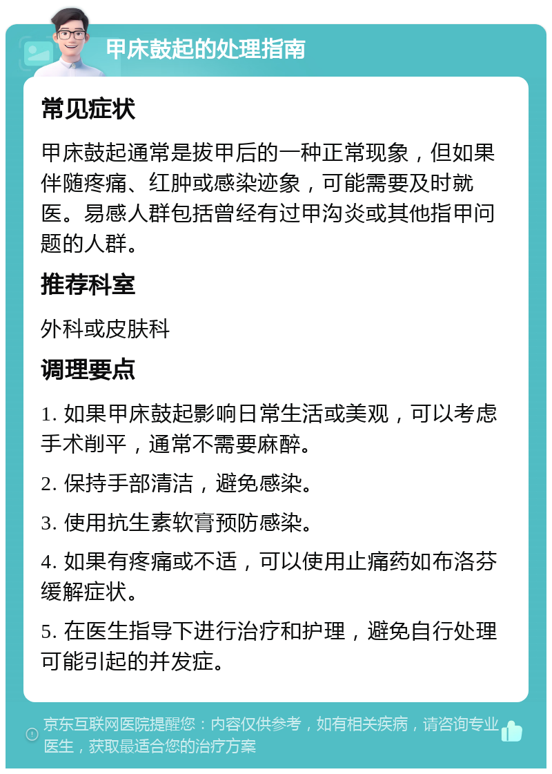 甲床鼓起的处理指南 常见症状 甲床鼓起通常是拔甲后的一种正常现象，但如果伴随疼痛、红肿或感染迹象，可能需要及时就医。易感人群包括曾经有过甲沟炎或其他指甲问题的人群。 推荐科室 外科或皮肤科 调理要点 1. 如果甲床鼓起影响日常生活或美观，可以考虑手术削平，通常不需要麻醉。 2. 保持手部清洁，避免感染。 3. 使用抗生素软膏预防感染。 4. 如果有疼痛或不适，可以使用止痛药如布洛芬缓解症状。 5. 在医生指导下进行治疗和护理，避免自行处理可能引起的并发症。