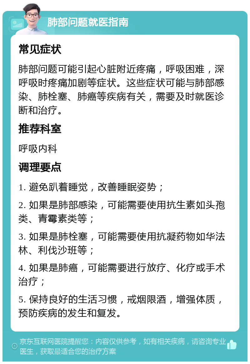 肺部问题就医指南 常见症状 肺部问题可能引起心脏附近疼痛，呼吸困难，深呼吸时疼痛加剧等症状。这些症状可能与肺部感染、肺栓塞、肺癌等疾病有关，需要及时就医诊断和治疗。 推荐科室 呼吸内科 调理要点 1. 避免趴着睡觉，改善睡眠姿势； 2. 如果是肺部感染，可能需要使用抗生素如头孢类、青霉素类等； 3. 如果是肺栓塞，可能需要使用抗凝药物如华法林、利伐沙班等； 4. 如果是肺癌，可能需要进行放疗、化疗或手术治疗； 5. 保持良好的生活习惯，戒烟限酒，增强体质，预防疾病的发生和复发。