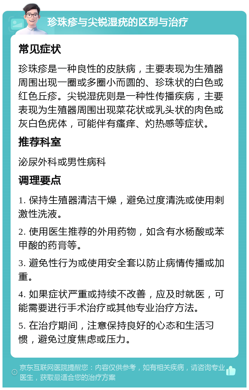 珍珠疹与尖锐湿疣的区别与治疗 常见症状 珍珠疹是一种良性的皮肤病，主要表现为生殖器周围出现一圈或多圈小而圆的、珍珠状的白色或红色丘疹。尖锐湿疣则是一种性传播疾病，主要表现为生殖器周围出现菜花状或乳头状的肉色或灰白色疣体，可能伴有瘙痒、灼热感等症状。 推荐科室 泌尿外科或男性病科 调理要点 1. 保持生殖器清洁干燥，避免过度清洗或使用刺激性洗液。 2. 使用医生推荐的外用药物，如含有水杨酸或苯甲酸的药膏等。 3. 避免性行为或使用安全套以防止病情传播或加重。 4. 如果症状严重或持续不改善，应及时就医，可能需要进行手术治疗或其他专业治疗方法。 5. 在治疗期间，注意保持良好的心态和生活习惯，避免过度焦虑或压力。