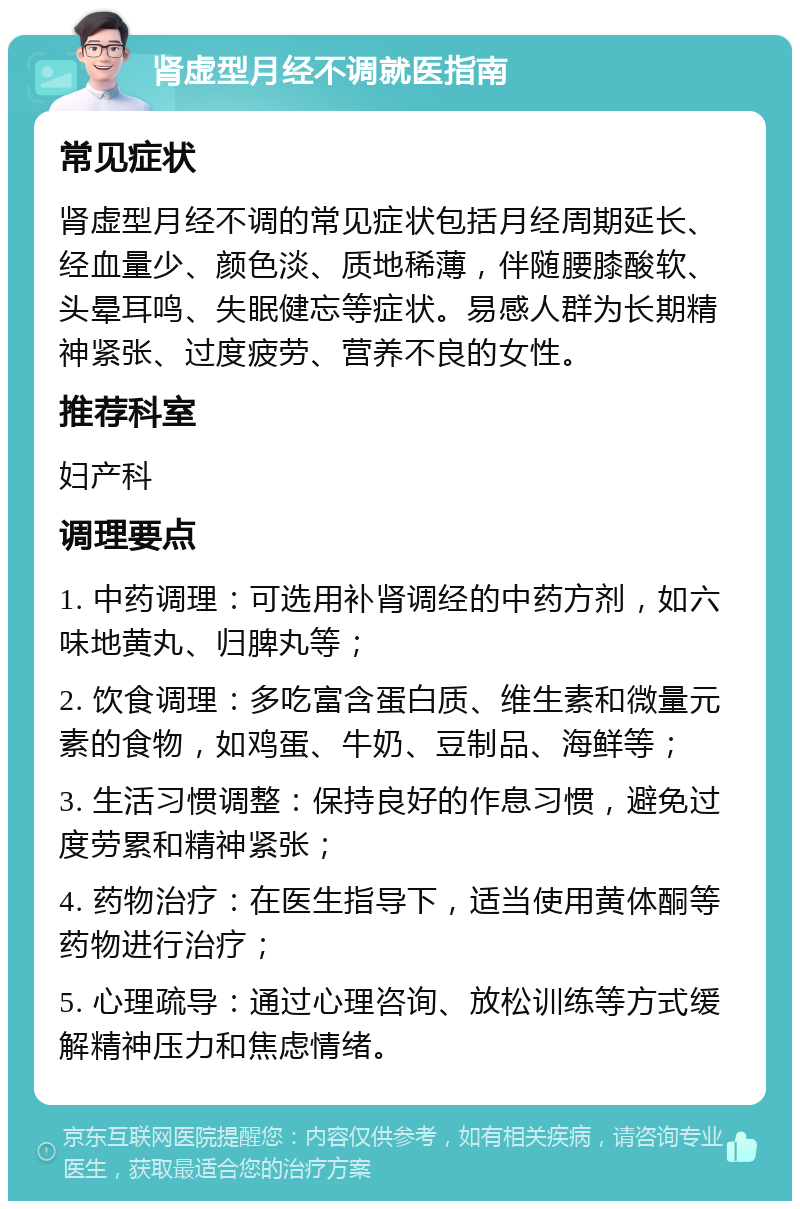 肾虚型月经不调就医指南 常见症状 肾虚型月经不调的常见症状包括月经周期延长、经血量少、颜色淡、质地稀薄，伴随腰膝酸软、头晕耳鸣、失眠健忘等症状。易感人群为长期精神紧张、过度疲劳、营养不良的女性。 推荐科室 妇产科 调理要点 1. 中药调理：可选用补肾调经的中药方剂，如六味地黄丸、归脾丸等； 2. 饮食调理：多吃富含蛋白质、维生素和微量元素的食物，如鸡蛋、牛奶、豆制品、海鲜等； 3. 生活习惯调整：保持良好的作息习惯，避免过度劳累和精神紧张； 4. 药物治疗：在医生指导下，适当使用黄体酮等药物进行治疗； 5. 心理疏导：通过心理咨询、放松训练等方式缓解精神压力和焦虑情绪。