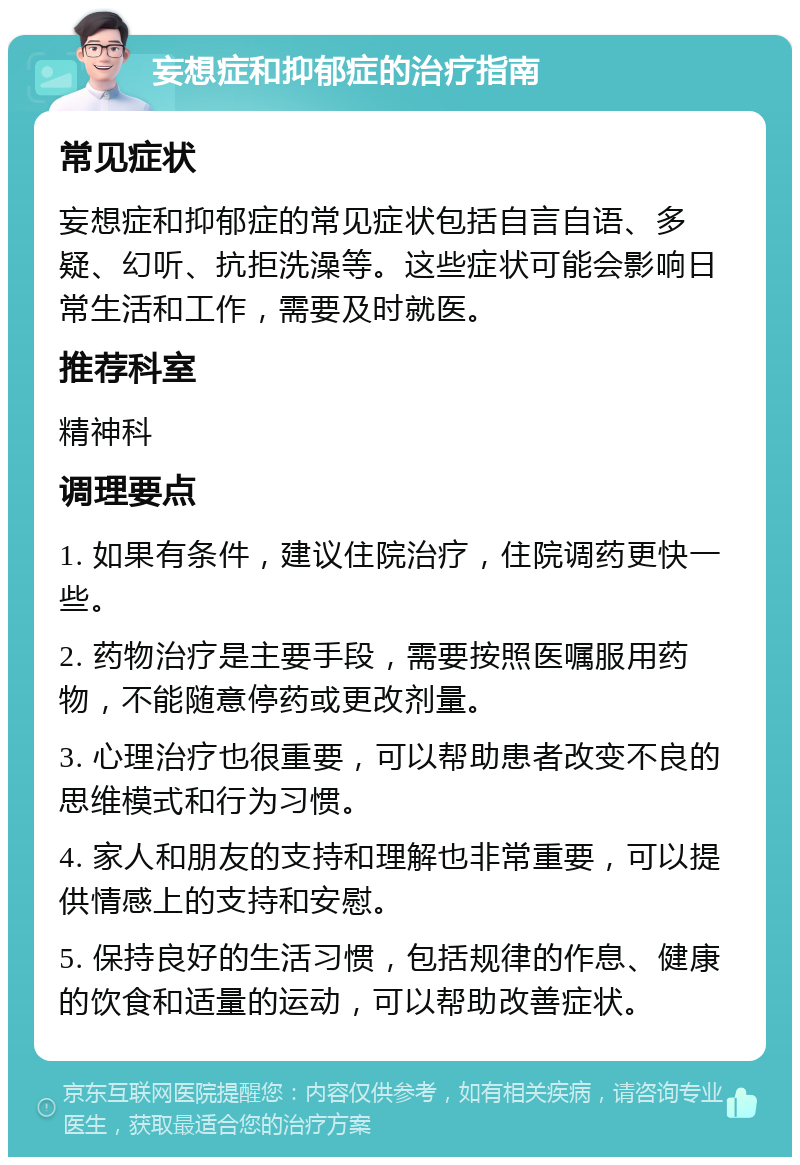 妄想症和抑郁症的治疗指南 常见症状 妄想症和抑郁症的常见症状包括自言自语、多疑、幻听、抗拒洗澡等。这些症状可能会影响日常生活和工作，需要及时就医。 推荐科室 精神科 调理要点 1. 如果有条件，建议住院治疗，住院调药更快一些。 2. 药物治疗是主要手段，需要按照医嘱服用药物，不能随意停药或更改剂量。 3. 心理治疗也很重要，可以帮助患者改变不良的思维模式和行为习惯。 4. 家人和朋友的支持和理解也非常重要，可以提供情感上的支持和安慰。 5. 保持良好的生活习惯，包括规律的作息、健康的饮食和适量的运动，可以帮助改善症状。