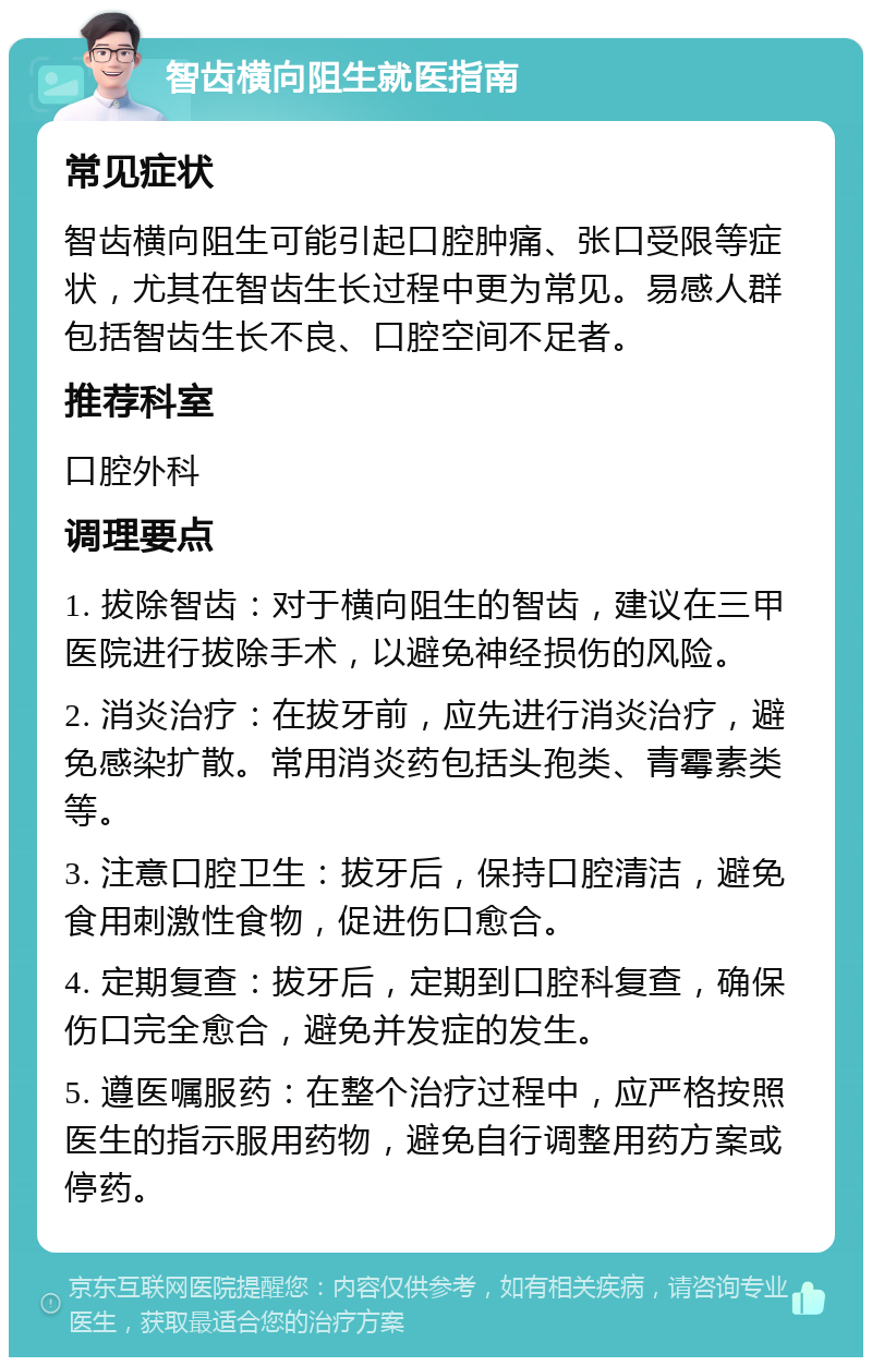 智齿横向阻生就医指南 常见症状 智齿横向阻生可能引起口腔肿痛、张口受限等症状，尤其在智齿生长过程中更为常见。易感人群包括智齿生长不良、口腔空间不足者。 推荐科室 口腔外科 调理要点 1. 拔除智齿：对于横向阻生的智齿，建议在三甲医院进行拔除手术，以避免神经损伤的风险。 2. 消炎治疗：在拔牙前，应先进行消炎治疗，避免感染扩散。常用消炎药包括头孢类、青霉素类等。 3. 注意口腔卫生：拔牙后，保持口腔清洁，避免食用刺激性食物，促进伤口愈合。 4. 定期复查：拔牙后，定期到口腔科复查，确保伤口完全愈合，避免并发症的发生。 5. 遵医嘱服药：在整个治疗过程中，应严格按照医生的指示服用药物，避免自行调整用药方案或停药。