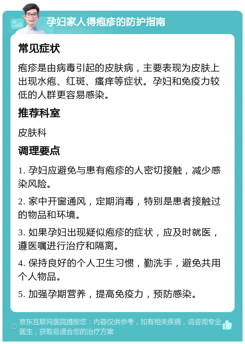 孕妇家人得疱疹的防护指南 常见症状 疱疹是由病毒引起的皮肤病，主要表现为皮肤上出现水疱、红斑、瘙痒等症状。孕妇和免疫力较低的人群更容易感染。 推荐科室 皮肤科 调理要点 1. 孕妇应避免与患有疱疹的人密切接触，减少感染风险。 2. 家中开窗通风，定期消毒，特别是患者接触过的物品和环境。 3. 如果孕妇出现疑似疱疹的症状，应及时就医，遵医嘱进行治疗和隔离。 4. 保持良好的个人卫生习惯，勤洗手，避免共用个人物品。 5. 加强孕期营养，提高免疫力，预防感染。