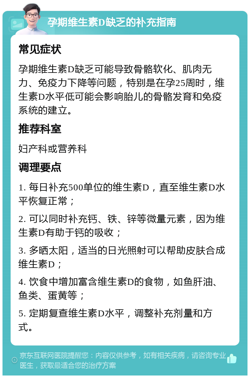 孕期维生素D缺乏的补充指南 常见症状 孕期维生素D缺乏可能导致骨骼软化、肌肉无力、免疫力下降等问题，特别是在孕25周时，维生素D水平低可能会影响胎儿的骨骼发育和免疫系统的建立。 推荐科室 妇产科或营养科 调理要点 1. 每日补充500单位的维生素D，直至维生素D水平恢复正常； 2. 可以同时补充钙、铁、锌等微量元素，因为维生素D有助于钙的吸收； 3. 多晒太阳，适当的日光照射可以帮助皮肤合成维生素D； 4. 饮食中增加富含维生素D的食物，如鱼肝油、鱼类、蛋黄等； 5. 定期复查维生素D水平，调整补充剂量和方式。