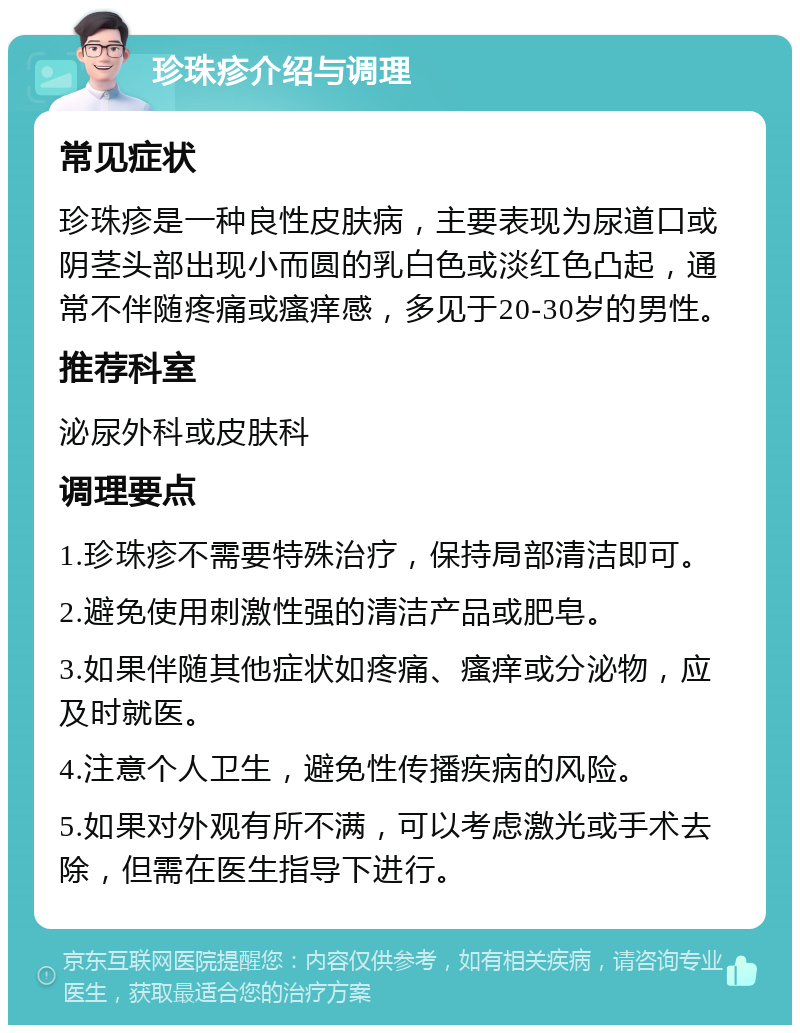 珍珠疹介绍与调理 常见症状 珍珠疹是一种良性皮肤病，主要表现为尿道口或阴茎头部出现小而圆的乳白色或淡红色凸起，通常不伴随疼痛或瘙痒感，多见于20-30岁的男性。 推荐科室 泌尿外科或皮肤科 调理要点 1.珍珠疹不需要特殊治疗，保持局部清洁即可。 2.避免使用刺激性强的清洁产品或肥皂。 3.如果伴随其他症状如疼痛、瘙痒或分泌物，应及时就医。 4.注意个人卫生，避免性传播疾病的风险。 5.如果对外观有所不满，可以考虑激光或手术去除，但需在医生指导下进行。